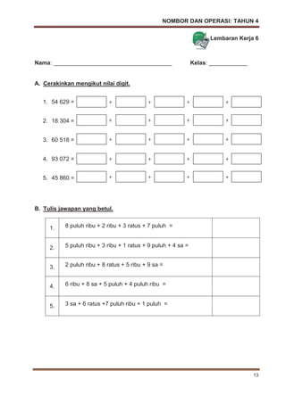 NOMBOR DAN OPERASI: TAHUN 4
13
Lembaran Kerja 6
Nama: _____________________________________ Kelas: ____________
A. Cerakinkan mengikut nilai digit.
1. 54 629 =
2. 18 304 =
3. 60 518 =
4. 93 072 =
5. 45 860 =
B. Tulis jawapan yang betul.
1. 8 puluh ribu + 2 ribu + 3 ratus + 7 puluh =
2. 5 puluh ribu + 3 ribu + 1 ratus + 9 puluh + 4 sa =
3. 2 puluh ribu + 8 ratus + 5 ribu + 9 sa =
4. 6 ribu + 8 sa + 5 puluh + 4 puluh ribu =
5. 3 sa + 6 ratus +7 puluh ribu + 1 puluh =
+ + + +
+ + + +
+ + + +
+ + + +
+ + + +
 