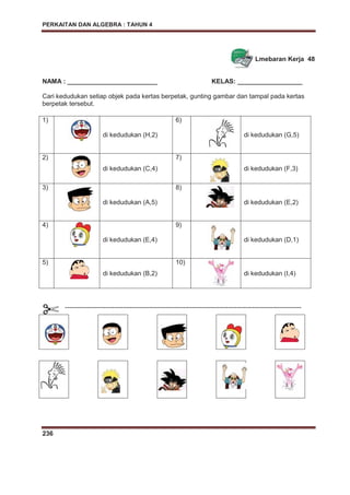 PERKAITAN DAN ALGEBRA : TAHUN 4
236
Lmebaran Kerja 48
NAMA : _________________________ KELAS: __________________
Cari kedudukan setiap objek pada kertas berpetak, gunting gambar dan tampal pada kertas
berpetak tersebut.
1)
di kedudukan (H,2)
6)
di kedudukan (G,5)
2)
di kedudukan (C,4)
7)
di kedudukan (F,3)
3)
di kedudukan (A,5)
8)
di kedudukan (E,2)
4)
di kedudukan (E,4)
9)
di kedudukan (D,1)
5)
di kedudukan (B,2)
10)
di kedudukan (I,4)
--------------------------------------------------------------------------------------------------------------
 