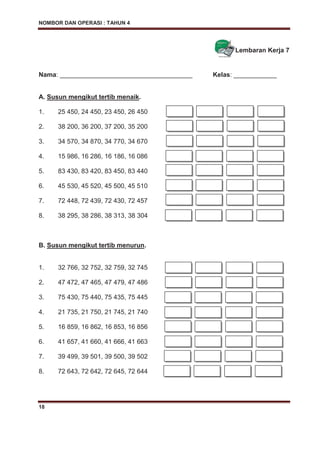 NOMBOR DAN OPERASI : TAHUN 4
18
Lembaran Kerja 7
Nama: _____________________________________ Kelas: ____________
A. Susun mengikut tertib menaik.
1. 25 450, 24 450, 23 450, 26 450
2. 38 200, 36 200, 37 200, 35 200
3. 34 570, 34 870, 34 770, 34 670
4. 15 986, 16 286, 16 186, 16 086
5. 83 430, 83 420, 83 450, 83 440
6. 45 530, 45 520, 45 500, 45 510
7. 72 448, 72 439, 72 430, 72 457
8. 38 295, 38 286, 38 313, 38 304
B. Susun mengikut tertib menurun.
1. 32 766, 32 752, 32 759, 32 745
2. 47 472, 47 465, 47 479, 47 486
3. 75 430, 75 440, 75 435, 75 445
4. 21 735, 21 750, 21 745, 21 740
5. 16 859, 16 862, 16 853, 16 856
6. 41 657, 41 660, 41 666, 41 663
7. 39 499, 39 501, 39 500, 39 502
8. 72 643, 72 642, 72 645, 72 644
 