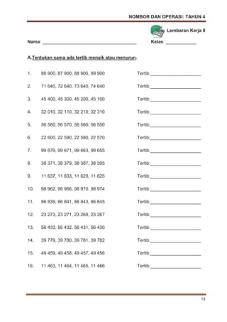 NOMBOR DAN OPERASI: TAHUN 4
19
Lembaran Kerja 8
Nama: _____________________________________ Kelas: ____________
A.Tentukan sama ada tertib menaik atau menurun.
1. 86 900, 87 900, 88 900, 89 900 Tertib:____________________
2. 71 640, 72 640, 73 640, 74 640 Tertib:____________________
3. 45 400, 45 300, 45 200, 45 100 Tertib:____________________
4. 32 010, 32 110, 32 210, 32 310 Tertib:____________________
5. 56 580, 56 570, 56 560, 56 550 Tertib:____________________
6. 22 600, 22 590, 22 580, 22 570 Tertib:____________________
7. 99 679, 99 671, 99 663, 99 655 Tertib:____________________
8. 38 371, 38 379, 38 387, 38 395 Tertib:____________________
9. 11 637, 11 633, 11 629, 11 625 Tertib:____________________
10. 98 962, 98 966, 98 970, 98 974 Tertib:____________________
11. 86 839, 86 841, 86 843, 86 845 Tertib:____________________
12. 23 273, 23 271, 23 269, 23 267 Tertib:____________________
13. 56 433, 56 432, 56 431, 56 430 Tertib:____________________
14. 39 779, 39 780, 39 781, 39 782 Tertib:____________________
15. 49 459, 49 458, 49 457, 49 456 Tertib:____________________
16. 11 463, 11 464, 11 465, 11 466 Tertib:____________________
 