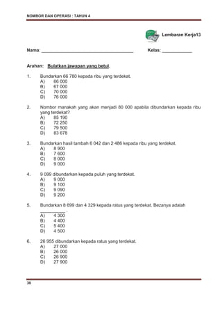 NOMBOR DAN OPERASI : TAHUN 4
36
Lembaran Kerja13
Nama: _____________________________________ Kelas: ____________
Arahan: Bulatkan jawapan yang betul.
1. Bundarkan 66 780 kepada ribu yang terdekat.
A) 66 000
B) 67 000
C) 70 000
D) 76 000
2. Nombor manakah yang akan menjadi 80 000 apabila dibundarkan kepada ribu
yang terdekat?
A) 85 190
B) 72 250
C) 79 500
D) 83 678
3. Bundarkan hasil tambah 6 042 dan 2 486 kepada ribu yang terdekat.
A) 8 900
B) 7 600
C) 8 000
D) 9 000
4. 9 099 dibundarkan kepada puluh yang terdekat.
A) 9 000
B) 9 100
C) 9 090
D) 9 200
5. Bundarkan 8 699 dan 4 329 kepada ratus yang terdekat. Bezanya adalah
__________ .
A) 4 300
B) 4 400
C) 5 400
D) 4 500
6. 26 955 dibundarkan kepada ratus yang terdekat.
A) 27 000
B) 26 000
C) 26 900
D) 27 900
 