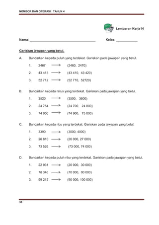 NOMBOR DAN OPERASI : TAHUN 4
38
Lembaran Kerja14
Nama: _____________________________________ Kelas: ____________
Gariskan jawapan yang betul.
A. Bundarkan kepada puluh yang terdekat. Gariskan pada jawapan yang betul.
1. 2467 (2460, 2470)
2. 43 415 (43 410, 43 420)
3. 52 712 (52 710, 52720)
B. Bundarkan kepada ratus yang terdekat. Gariskan pada jawapan yang betul.
1. 3520 (3500, 3600)
2. 24 784 (24 700, 24 800)
3. 74 950 (74 900, 75 000)
C. Bundarkan kepada ribu yang terdekat. Gariskan pada jawapan yang betul.
1. 3390 (3000, 4000)
2. 26 810 (26 000, 27 000)
3. 73 526 (73 000, 74 000)
D. Bundarkan kepada puluh ribu yang terdekat. Gariskan pada jawapan yang betul.
1. 22 931 (20 000, 30 000)
2. 78 348 (70 000, 80 000)
3. 99 215 (90 000, 100 000)
 