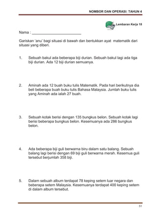 NOMBOR DAN OPERASI: TAHUN 4
51
Lembaran Kerja 18
Nama : ________________________
Gariskan ‘anu’ bagi situasi di bawah dan bentukkan ayat matematik dari
situasi yang diberi.
1. Sebuah bakul ada beberapa biji durian. Sebuah bakul lagi ada tiga
biji durian. Ada 12 biji durian semuanya.
2. Aminah ada 12 buah buku tulis Matematik. Pada hari berikutnya dia
beli beberapa buah buku tulis Bahasa Malaysia. Jumlah buku tulis
yang Aminah ada ialah 27 buah.
3. Sebuah kotak berisi dengan 135 bungkus belon. Sebuah kotak lagi
berisi beberapa bungkus belon. Kesemuanya ada 286 bungkus
belon.
4. Ada beberapa biji guli berwarna biru dalam satu balang. Sebuah
balang lagi berisi dengan 69 biji guli berwarna merah. Kesemua guli
tersebut berjumlah 358 biji.
5. Dalam sebuah album terdapat 78 keping setem luar negara dan
beberapa setem Malaysia. Kesemuanya terdapat 400 keping setem
di dalam album tersebut.
 