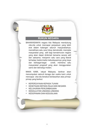 v
RUKUN NEGARA
BAHAWASANYA negara kita Malaysia mendukung
cita-cita untuk mencapai perpaduan yang lebih
erat dalam kalangan seluruh masyarakatnya;
memelihara satu cara hidup demokratik; mencipta
masyarakat yang adil bagi kemakmuran negara
yang akan dapat dinikmati bersama secara adil
dan saksama; menjamin satu cara yang liberal
terhadap tradisi-tradisi kebudayaannya yang kaya
dan berbagai-bagai corak; membina satu
masyarakat progresif yang akan menggunakan
sains dan teknologi moden;
MAKA KAMI, rakyat Malaysia, berikrar akan
menumpukan seluruh tenaga dan usaha kami untuk
mencapai cita-cita tersebut berdasarkan atas prinsip-
prinsip yang berikut:
• KEPERCAYAAN KEPADA TUHAN
• KESETIAAN KEPADA RAJA DAN NEGARA
• KELUHURAN PERLEMBAGAAN
• KEDAULATAN UNDANG-UNDANG
• KESOPANAN DAN KESUSILAAN
 