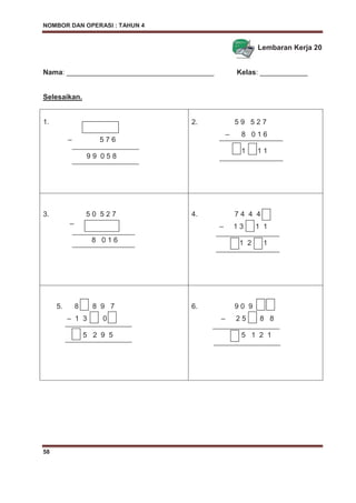 NOMBOR DAN OPERASI : TAHUN 4
58
Lembaran Kerja 20
Nama: _____________________________________ Kelas: ____________
Selesaikan.
1.
– 5 7 6
9 9 0 5 8
2. 5 9 5 2 7
– 8 0 1 6
1 1 1
3. 5 0 5 2 7
–
8 0 1 6
4. 7 4 4 4
– 1 3 1 1
1 2 1
5. 8 8 9 7
– 1 3 0
5 2 9 5
6. 9 0 9
– 2 5 8 8
5 1 2 1
 