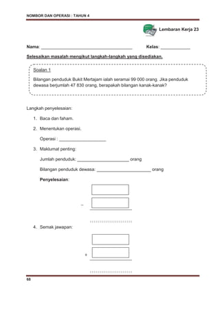 NOMBOR DAN OPERASI : TAHUN 4
68
Lembaran Kerja 23
Nama: _____________________________________ Kelas: ____________
Selesaikan masalah mengikut langkah-langkah yang disediakan.
Langkah penyelesaian:
1. Baca dan faham.
2. Menentukan operasi.
Operasi : ___________________
3. Maklumat penting:
Jumlah penduduk: _____________________ orang
Bilangan penduduk dewasa: ______________________ orang
Penyelesaian:
_
4. Semak jawapan:
Soalan 1
Bilangan penduduk Bukit Mertajam ialah seramai 99 000 orang. Jika penduduk
dewasa berjumlah 47 830 orang, berapakah bilangan kanak-kanak?
+
 