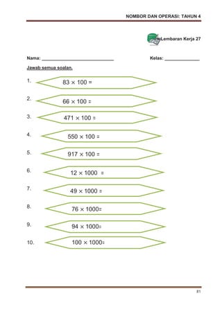 NOMBOR DAN OPERASI: TAHUN 4
81
Lembaran Kerja 27
Nama: _____________________________ Kelas: ______________
Jawab semua soalan.
1.
2.
3.
4.
5.
6.
7.
8.
9.
10.
83 100 =
66 100 =
471 100 =
550 100 =
917 100 =
12 1000 =
49 1000 =
76 1000=
94 1000=
100 1000=
 