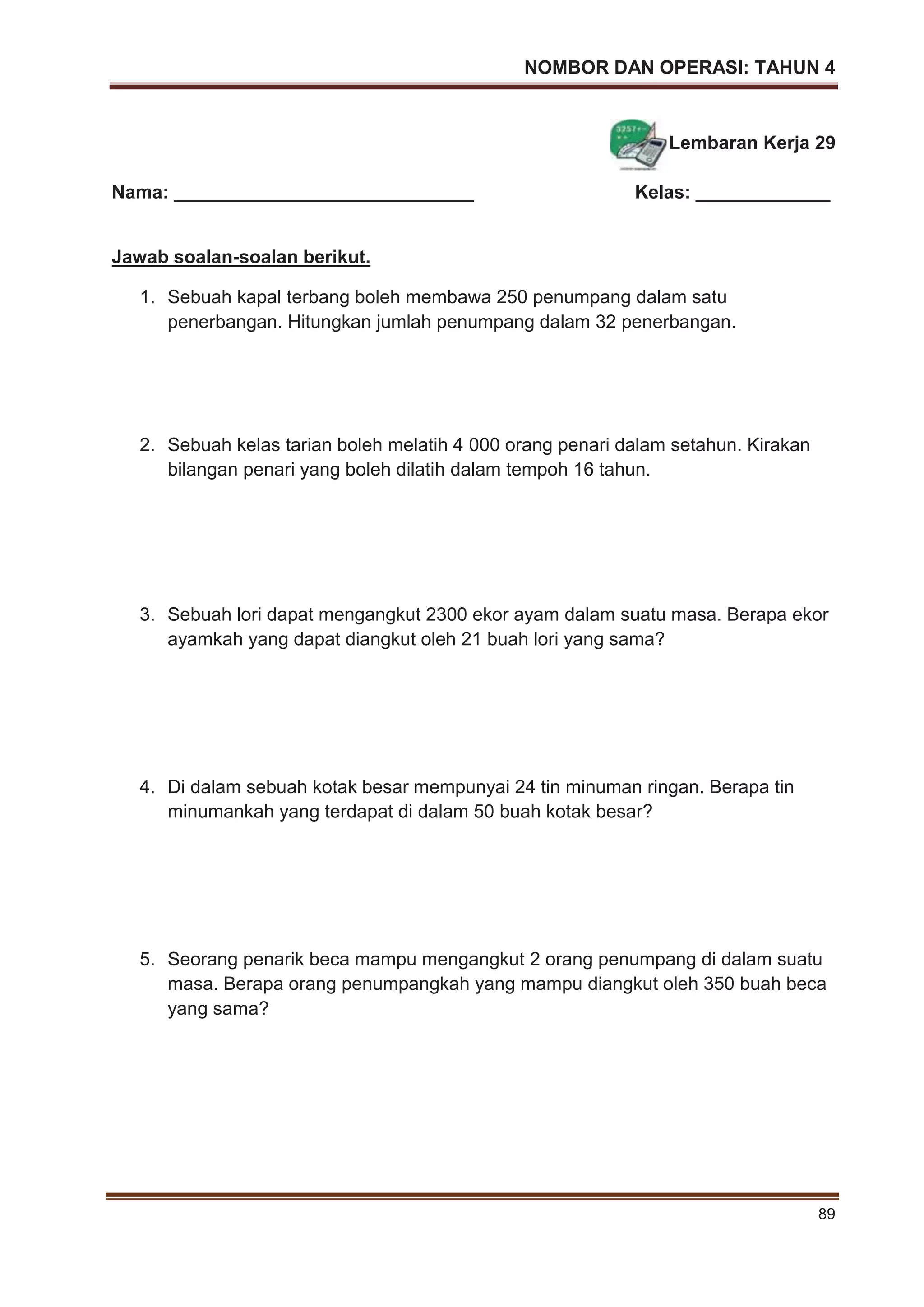NOMBOR DAN OPERASI: TAHUN 4
89
Lembaran Kerja 29
Nama: _____________________________ Kelas: _____________
Jawab soalan-soalan berikut.
1. Sebuah kapal terbang boleh membawa 250 penumpang dalam satu
penerbangan. Hitungkan jumlah penumpang dalam 32 penerbangan.
2. Sebuah kelas tarian boleh melatih 4 000 orang penari dalam setahun. Kirakan
bilangan penari yang boleh dilatih dalam tempoh 16 tahun.
3. Sebuah lori dapat mengangkut 2300 ekor ayam dalam suatu masa. Berapa ekor
ayamkah yang dapat diangkut oleh 21 buah lori yang sama?
4. Di dalam sebuah kotak besar mempunyai 24 tin minuman ringan. Berapa tin
minumankah yang terdapat di dalam 50 buah kotak besar?
5. Seorang penarik beca mampu mengangkut 2 orang penumpang di dalam suatu
masa. Berapa orang penumpangkah yang mampu diangkut oleh 350 buah beca
yang sama?
 