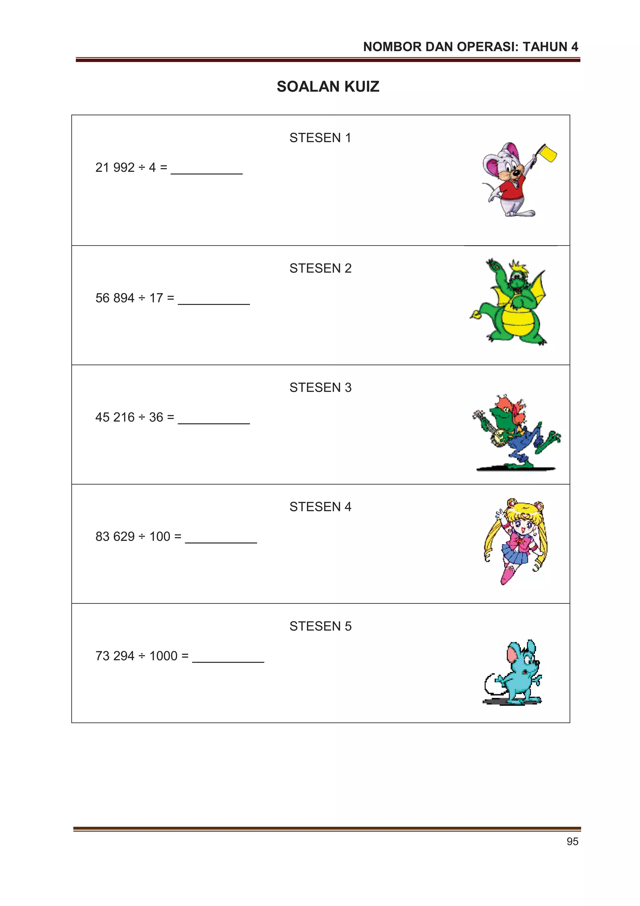 NOMBOR DAN OPERASI: TAHUN 4
95
SOALAN KUIZ
STESEN 1
21 992 ÷ 4 = __________
STESEN 2
56 894 ÷ 17 = __________
STESEN 3
45 216 ÷ 36 = __________
STESEN 4
83 629 ÷ 100 = __________
STESEN 5
73 294 ÷ 1000 = __________
 