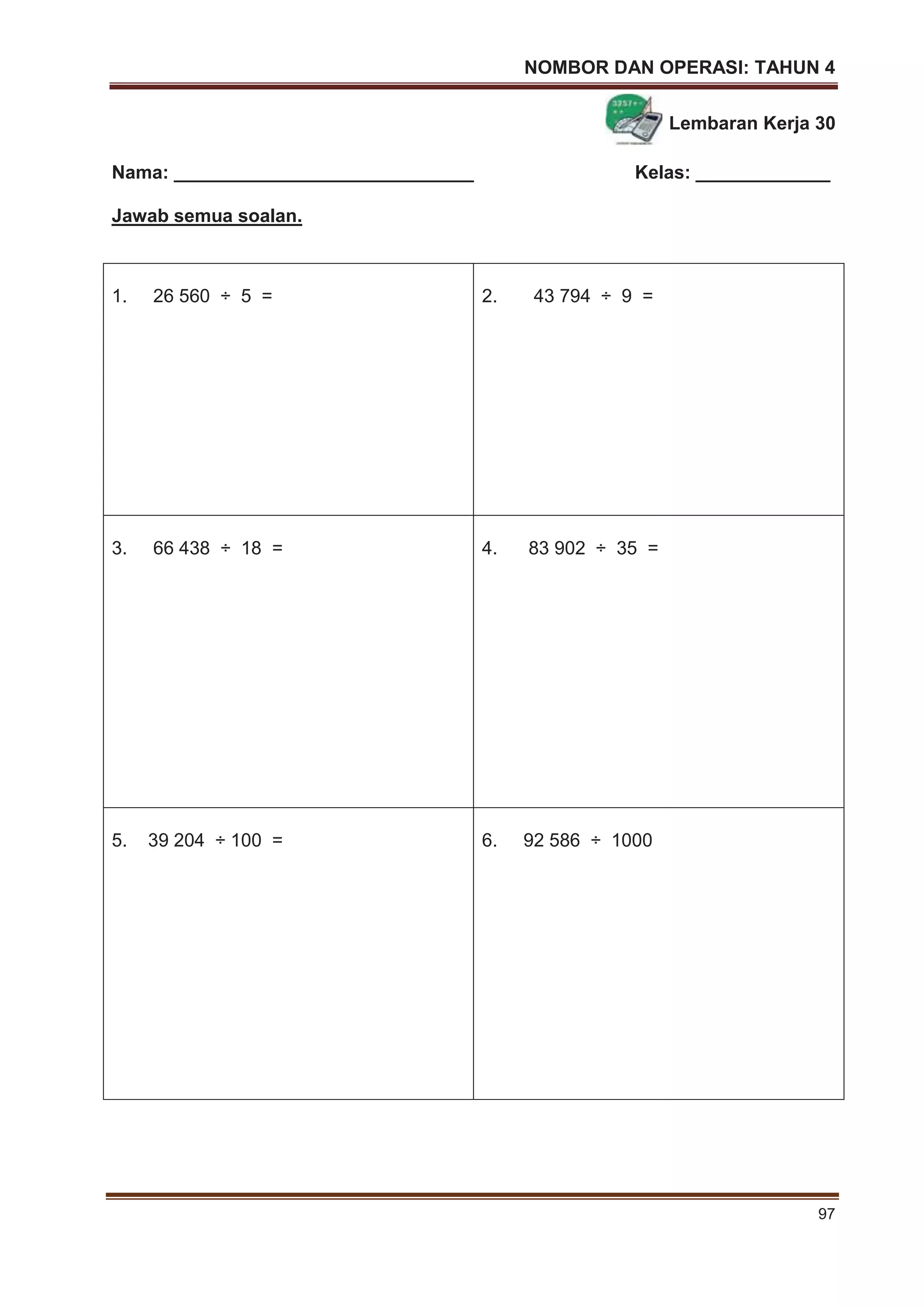 NOMBOR DAN OPERASI: TAHUN 4
97
Lembaran Kerja 30
Nama: _____________________________ Kelas: _____________
Jawab semua soalan.
1. 26 560 ÷ 5 = 2. 43 794 ÷ 9 =
3. 66 438 ÷ 18 = 4. 83 902 ÷ 35 =
5. 39 204 ÷ 100 = 6. 92 586 ÷ 1000
 