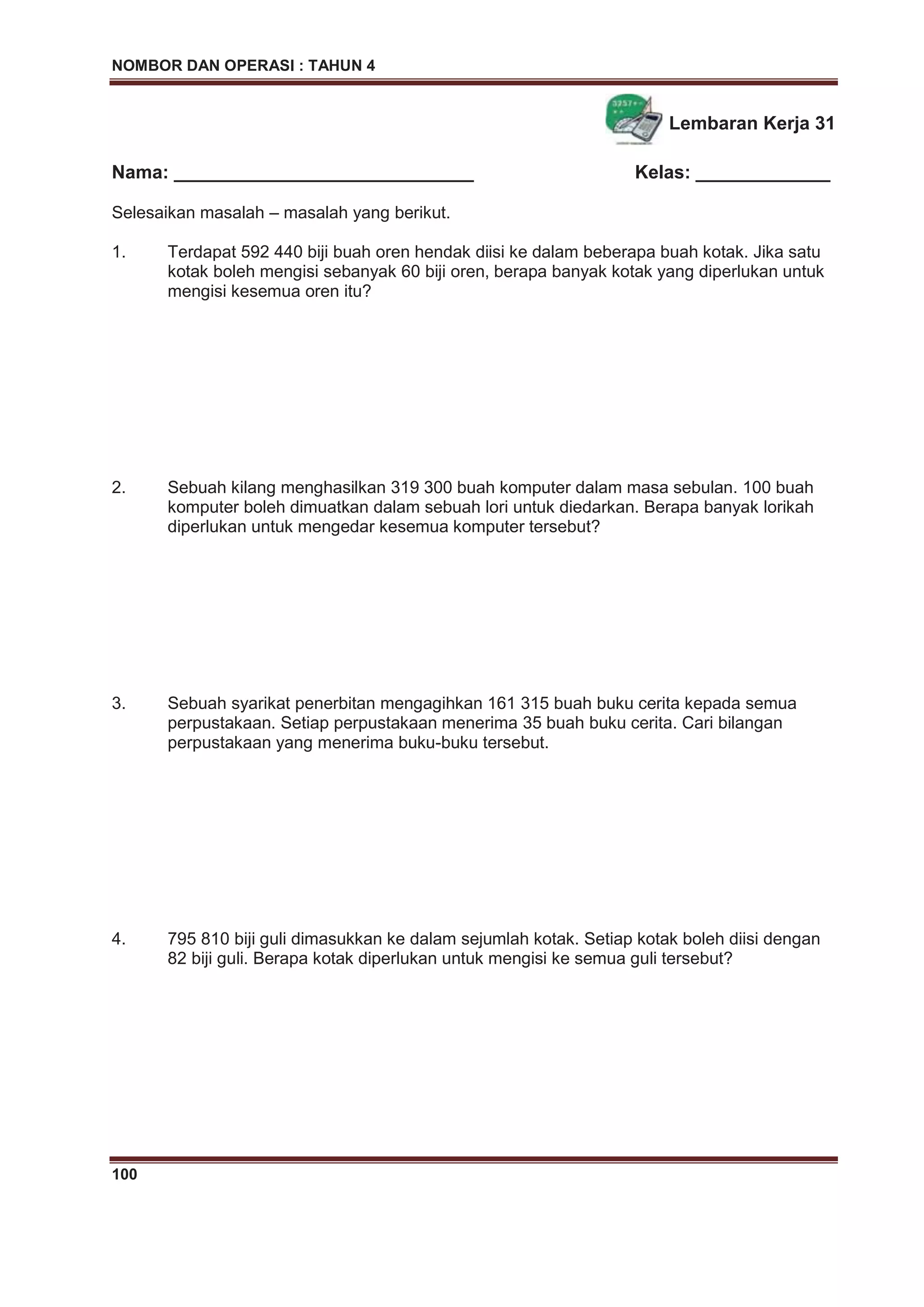 NOMBOR DAN OPERASI : TAHUN 4
100
Lembaran Kerja 31
Nama: _____________________________ Kelas: _____________
Selesaikan masalah – masalah yang berikut.
1. Terdapat 592 440 biji buah oren hendak diisi ke dalam beberapa buah kotak. Jika satu
kotak boleh mengisi sebanyak 60 biji oren, berapa banyak kotak yang diperlukan untuk
mengisi kesemua oren itu?
2. Sebuah kilang menghasilkan 319 300 buah komputer dalam masa sebulan. 100 buah
komputer boleh dimuatkan dalam sebuah lori untuk diedarkan. Berapa banyak lorikah
diperlukan untuk mengedar kesemua komputer tersebut?
3. Sebuah syarikat penerbitan mengagihkan 161 315 buah buku cerita kepada semua
perpustakaan. Setiap perpustakaan menerima 35 buah buku cerita. Cari bilangan
perpustakaan yang menerima buku-buku tersebut.
4. 795 810 biji guli dimasukkan ke dalam sejumlah kotak. Setiap kotak boleh diisi dengan
82 biji guli. Berapa kotak diperlukan untuk mengisi ke semua guli tersebut?
 