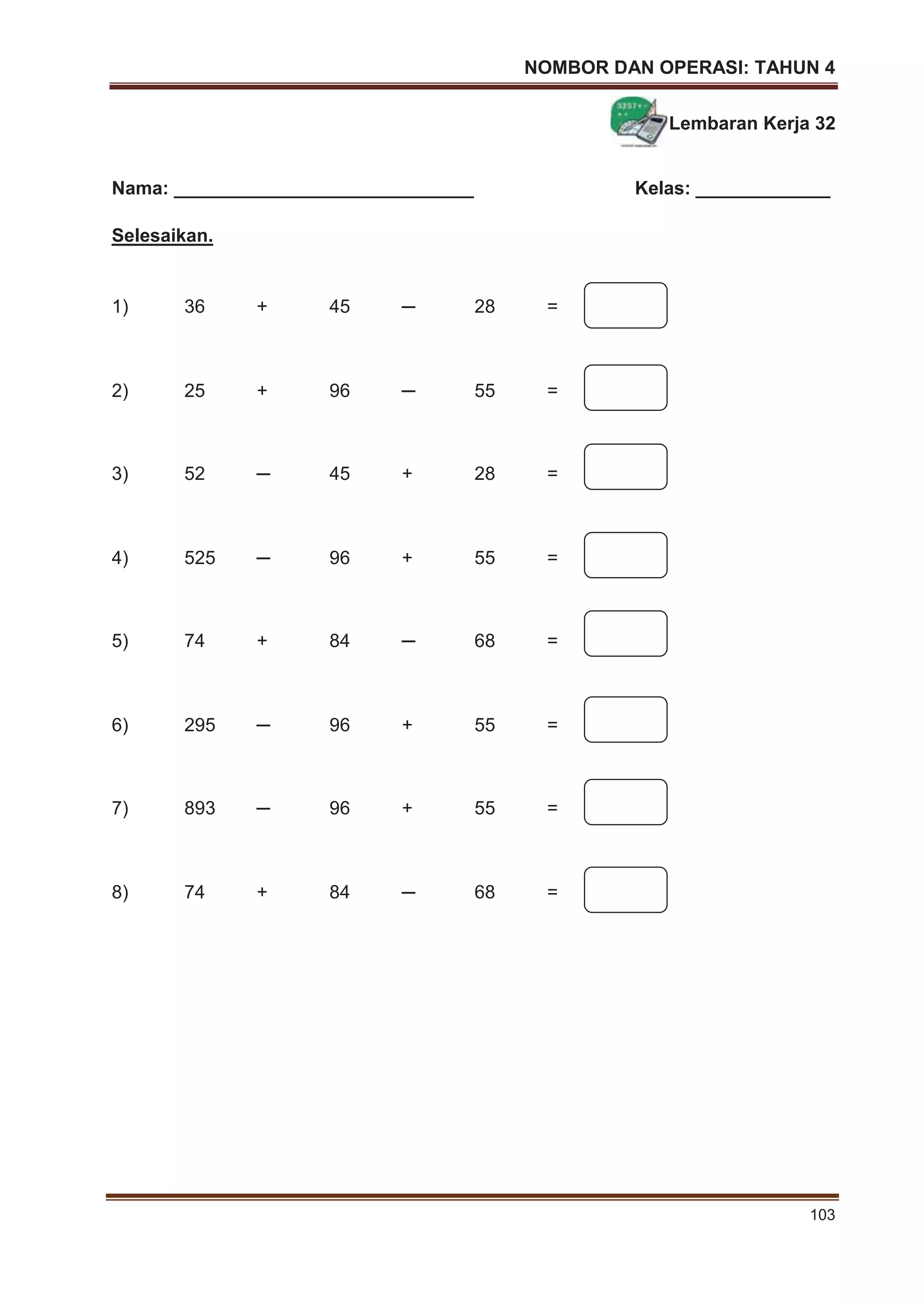 NOMBOR DAN OPERASI: TAHUN 4
103
Lembaran Kerja 32
Nama: _____________________________ Kelas: _____________
Selesaikan.
1) 36 + 45 ─ 28 =
2) 25 + 96 ─ 55 =
3) 52 ─ 45 + 28 =
4) 525 ─ 96 + 55 =
5) 74 + 84 ─ 68 =
6) 295 ─ 96 + 55 =
7) 893 ─ 96 + 55 =
8) 74 + 84 ─ 68 =
 
