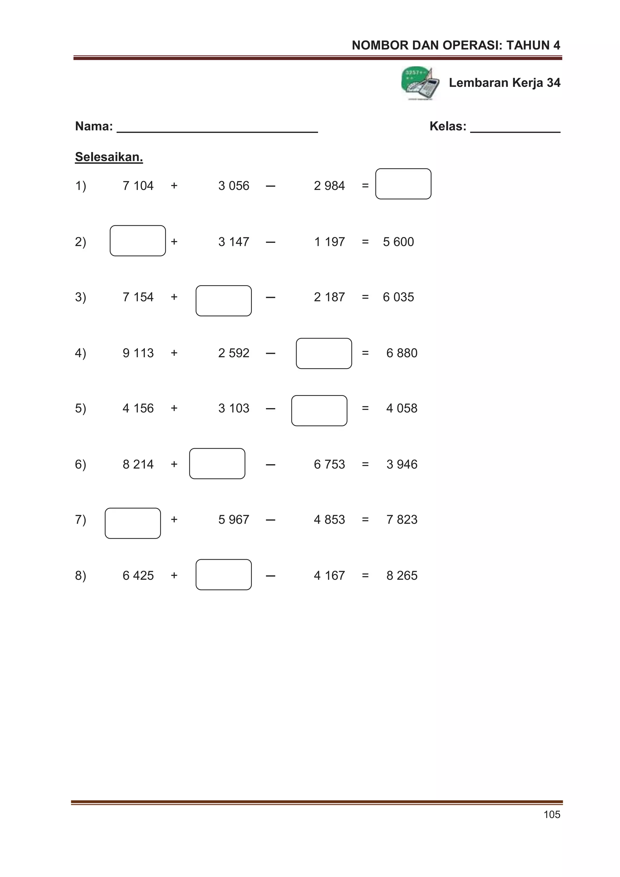 NOMBOR DAN OPERASI: TAHUN 4
105
Lembaran Kerja 34
Nama: _____________________________ Kelas: _____________
Selesaikan.
1) 7 104 + 3 056 ─ 2 984 =
2) + 3 147 ─ 1 197 = 5 600
3) 7 154 + ─ 2 187 = 6 035
4) 9 113 + 2 592 ─ = 6 880
5) 4 156 + 3 103 ─ = 4 058
6) 8 214 + ─ 6 753 = 3 946
7) + 5 967 ─ 4 853 = 7 823
8) 6 425 + ─ 4 167 = 8 265
 