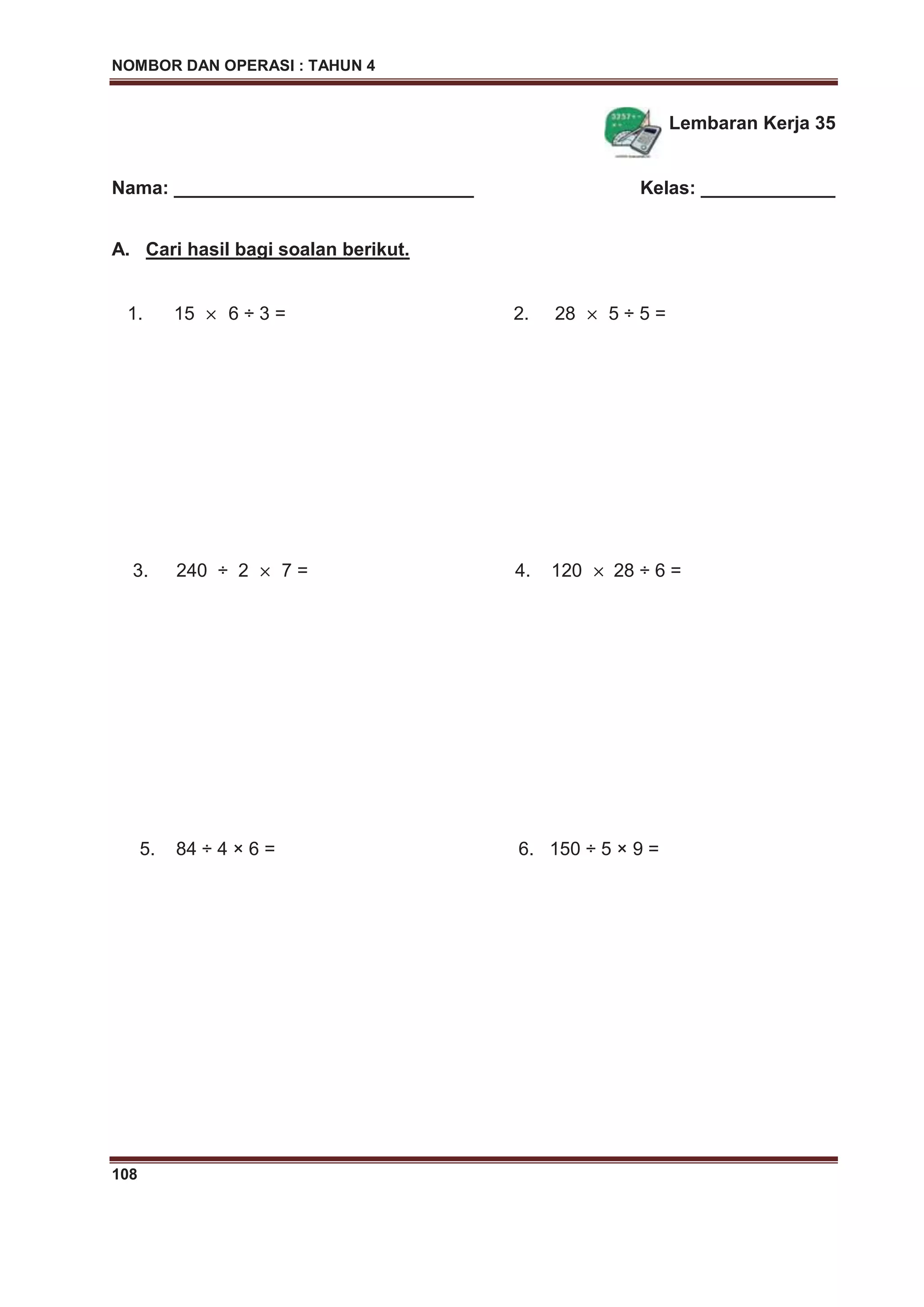 NOMBOR DAN OPERASI : TAHUN 4
108
Lembaran Kerja 35
Nama: _____________________________ Kelas: _____________
A. Cari hasil bagi soalan berikut.
1. 15 6 ÷ 3 = 2. 28 5 ÷ 5 =
3. 240 ÷ 2 7 = 4. 120 28 ÷ 6 =
5. 84 ÷ 4 × 6 = 6. 150 ÷ 5 × 9 =
 