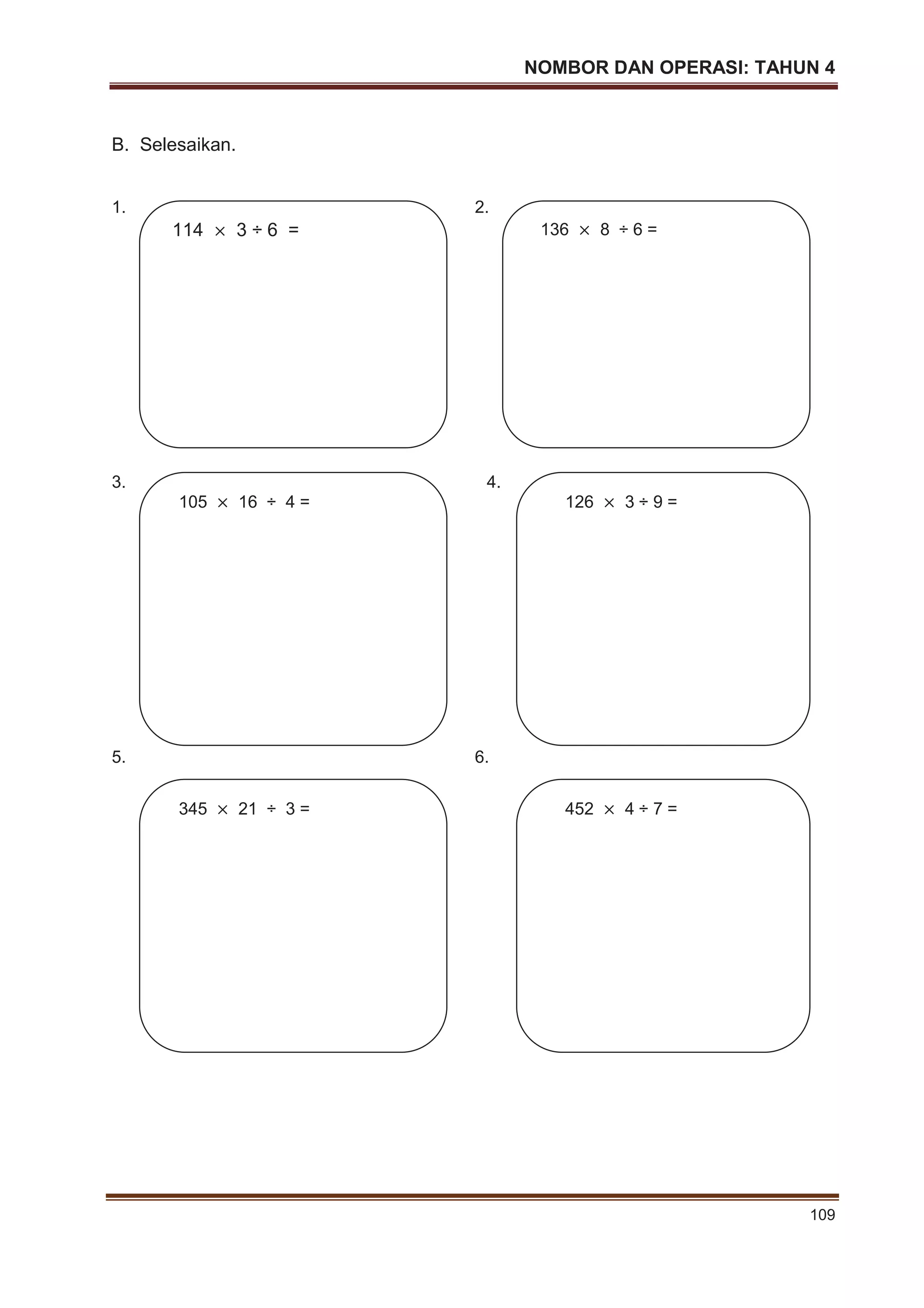 NOMBOR DAN OPERASI: TAHUN 4
109
B. Selesaikan.
1. 2.
3. 4.
5. 6.
114 3 ÷ 6 = 136 8 ÷ 6 =
105 16 ÷ 4 = 126 3 ÷ 9 =
345 21 ÷ 3 = 452 4 ÷ 7 =
 