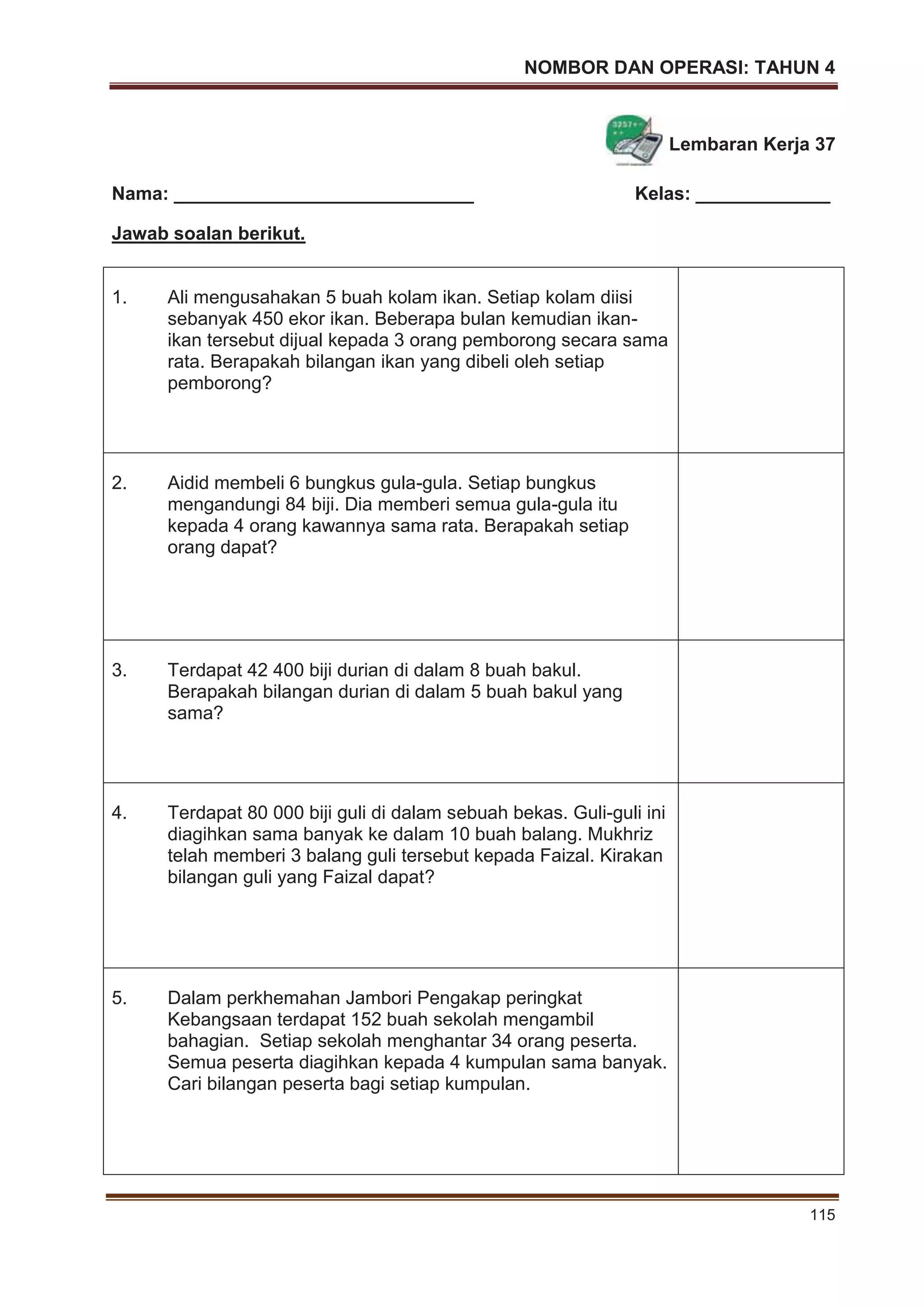 NOMBOR DAN OPERASI: TAHUN 4
115
Lembaran Kerja 37
Nama: _____________________________ Kelas: _____________
Jawab soalan berikut.
1. Ali mengusahakan 5 buah kolam ikan. Setiap kolam diisi
sebanyak 450 ekor ikan. Beberapa bulan kemudian ikan-
ikan tersebut dijual kepada 3 orang pemborong secara sama
rata. Berapakah bilangan ikan yang dibeli oleh setiap
pemborong?
2. Aidid membeli 6 bungkus gula-gula. Setiap bungkus
mengandungi 84 biji. Dia memberi semua gula-gula itu
kepada 4 orang kawannya sama rata. Berapakah setiap
orang dapat?
3. Terdapat 42 400 biji durian di dalam 8 buah bakul.
Berapakah bilangan durian di dalam 5 buah bakul yang
sama?
4. Terdapat 80 000 biji guli di dalam sebuah bekas. Guli-guli ini
diagihkan sama banyak ke dalam 10 buah balang. Mukhriz
telah memberi 3 balang guli tersebut kepada Faizal. Kirakan
bilangan guli yang Faizal dapat?
5. Dalam perkhemahan Jambori Pengakap peringkat
Kebangsaan terdapat 152 buah sekolah mengambil
bahagian. Setiap sekolah menghantar 34 orang peserta.
Semua peserta diagihkan kepada 4 kumpulan sama banyak.
Cari bilangan peserta bagi setiap kumpulan.
 