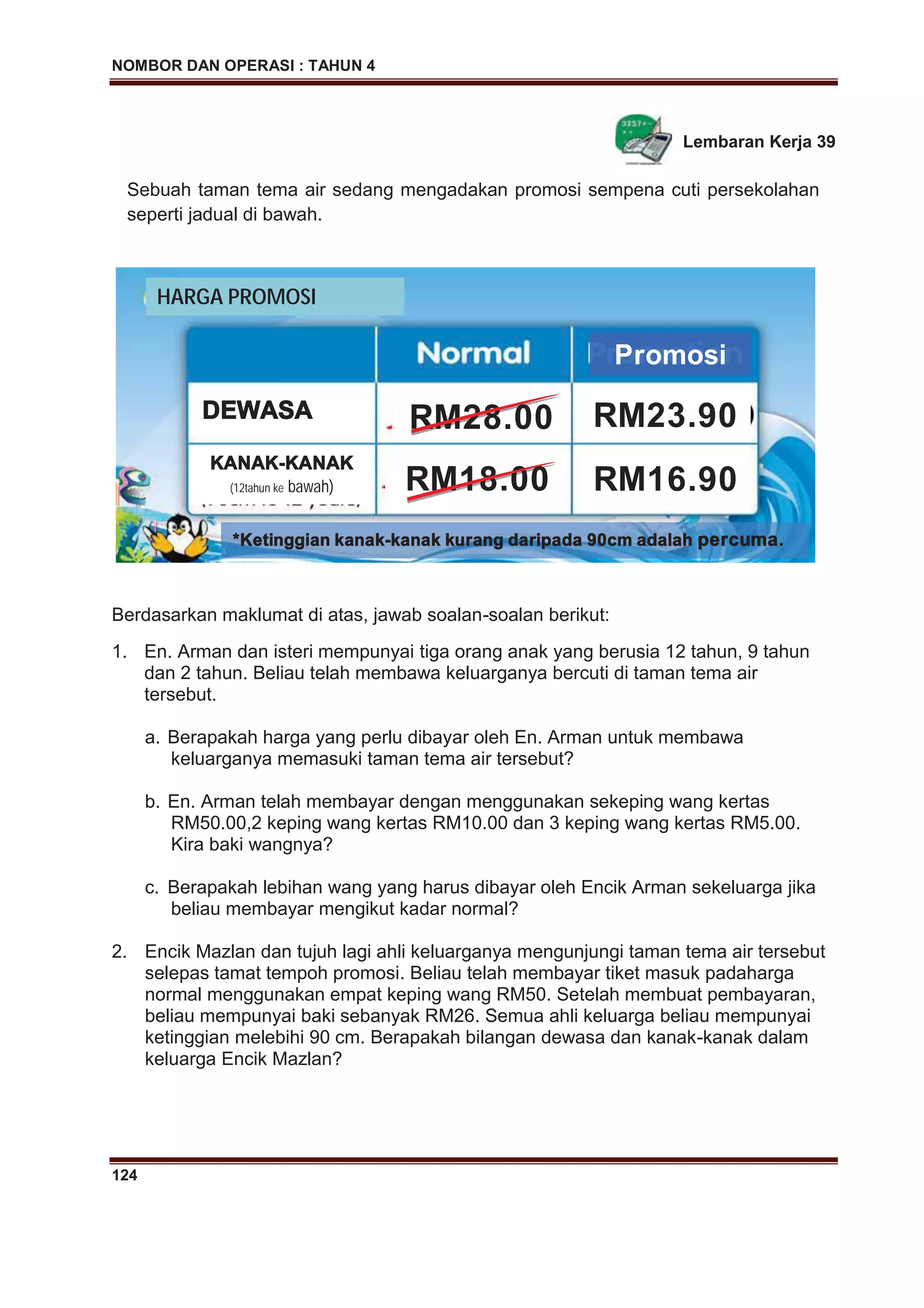 NOMBOR DAN OPERASI : TAHUN 4
124
Lembaran Kerja 39
Berdasarkan maklumat di atas, jawab soalan-soalan berikut:
1. En. Arman dan isteri mempunyai tiga orang anak yang berusia 12 tahun, 9 tahun
dan 2 tahun. Beliau telah membawa keluarganya bercuti di taman tema air
tersebut.
a. Berapakah harga yang perlu dibayar oleh En. Arman untuk membawa
keluarganya memasuki taman tema air tersebut?
b. En. Arman telah membayar dengan menggunakan sekeping wang kertas
RM50.00,2 keping wang kertas RM10.00 dan 3 keping wang kertas RM5.00.
Kira baki wangnya?
c. Berapakah lebihan wang yang harus dibayar oleh Encik Arman sekeluarga jika
beliau membayar mengikut kadar normal?
2. Encik Mazlan dan tujuh lagi ahli keluarganya mengunjungi taman tema air tersebut
selepas tamat tempoh promosi. Beliau telah membayar tiket masuk padaharga
normal menggunakan empat keping wang RM50. Setelah membuat pembayaran,
beliau mempunyai baki sebanyak RM26. Semua ahli keluarga beliau mempunyai
ketinggian melebihi 90 cm. Berapakah bilangan dewasa dan kanak-kanak dalam
keluarga Encik Mazlan?
Sebuah taman tema air sedang mengadakan promosi sempena cuti persekolahan
seperti jadual di bawah.
HARGA PROMOSI
Promosi
DDEWASA
KKANAK--KKANAK
(12tahun ke bawah)
RM23.90
RM16.90
**Ketinggian kanak--kkanak kurang daripada 90cm adalah ppercuma.
RM28.00
RM18.00
RM28 0
M18.00
 