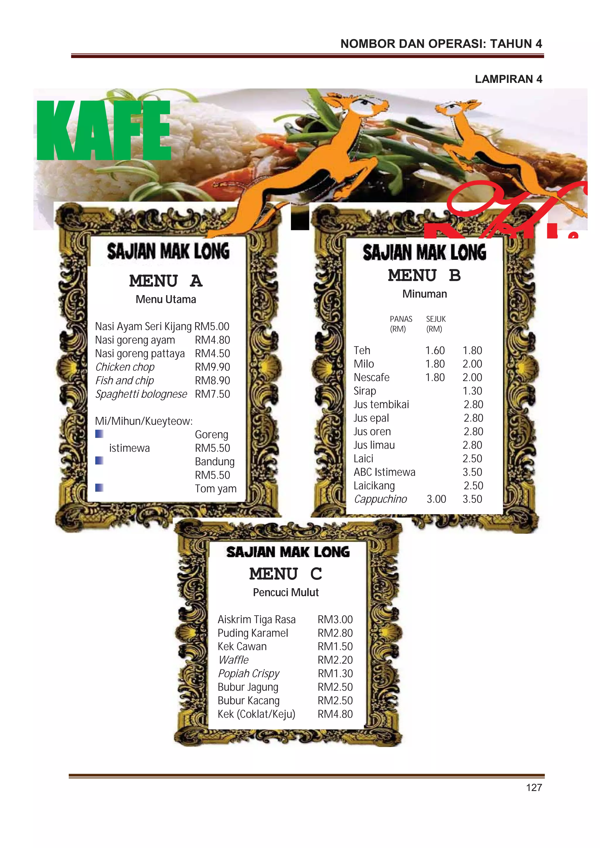 NOMBOR DAN OPERASI: TAHUN 4
127
LAMPIRAN 4
MENU A
Menu Utama
Nasi Ayam Seri Kijang RM5.00
Nasi goreng ayam RM4.80
Nasi goreng pattaya RM4.50
Chicken chop RM9.90
Fish and chip RM8.90
Spaghetti bolognese RM7.50
Mi/Mihun/Kueyteow:
Goreng
istimewa RM5.50
Bandung
RM5.50
Tom yam
MENU B
Minuman
PANAS SEJUK
(RM) (RM)
Teh 1.60 1.80
Milo 1.80 2.00
Nescafe 1.80 2.00
Sirap 1.30
Jus tembikai 2.80
Jus epal 2.80
Jus oren 2.80
Jus limau 2.80
Laici 2.50
ABC Istimewa 3.50
Laicikang 2.50
Cappuchino 3.00 3.50
MENU C
Pencuci Mulut
Aiskrim Tiga Rasa RM3.00
Puding Karamel RM2.80
Kek Cawan RM1.50
Waffle RM2.20
Popiah Crispy RM1.30
Bubur Jagung RM2.50
Bubur Kacang RM2.50
Kek (Coklat/Keju) RM4.80
Kij
angg
KAFE
 
