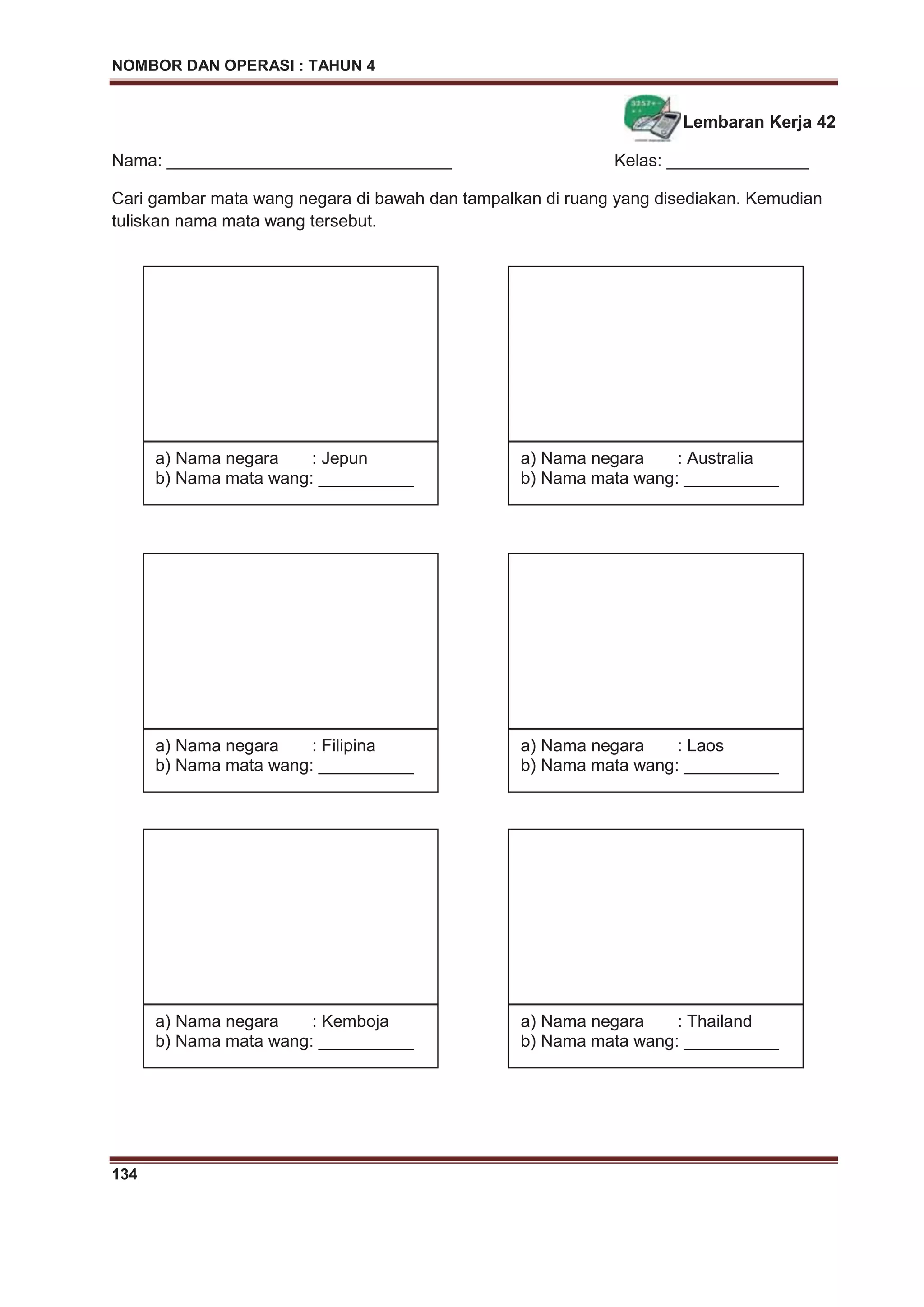 NOMBOR DAN OPERASI : TAHUN 4
134
Lembaran Kerja 42
Nama: ______________________________ Kelas: _______________
Cari gambar mata wang negara di bawah dan tampalkan di ruang yang disediakan. Kemudian
tuliskan nama mata wang tersebut.
a) Nama negara : Jepun
b) Nama mata wang: __________
a) Nama negara : Australia
b) Nama mata wang: __________
a) Nama negara : Filipina
b) Nama mata wang: __________
a) Nama negara : Laos
b) Nama mata wang: __________
a) Nama negara : Kemboja
b) Nama mata wang: __________
a) Nama negara : Thailand
b) Nama mata wang: __________
 