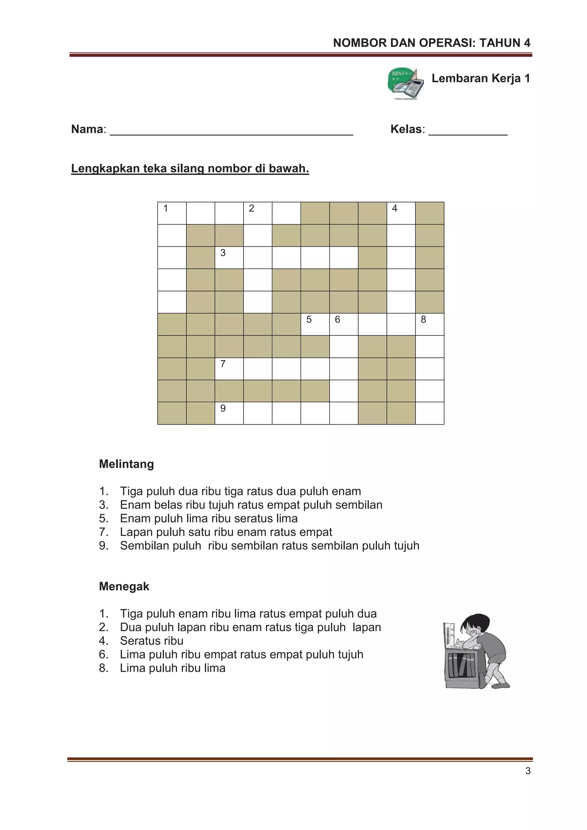 NOMBOR DAN OPERASI: TAHUN 4
3
Lembaran Kerja 1
Nama: _____________________________________ Kelas: ____________
Lengkapkan teka silang nombor di bawah.
Melintang
1. Tiga puluh dua ribu tiga ratus dua puluh enam
3. Enam belas ribu tujuh ratus empat puluh sembilan
5. Enam puluh lima ribu seratus lima
7. Lapan puluh satu ribu enam ratus empat
9. Sembilan puluh ribu sembilan ratus sembilan puluh tujuh
Menegak
1. Tiga puluh enam ribu lima ratus empat puluh dua
2. Dua puluh lapan ribu enam ratus tiga puluh lapan
4. Seratus ribu
6. Lima puluh ribu empat ratus empat puluh tujuh
8. Lima puluh ribu lima
1 2 4
3
5 6 8
7
9
 