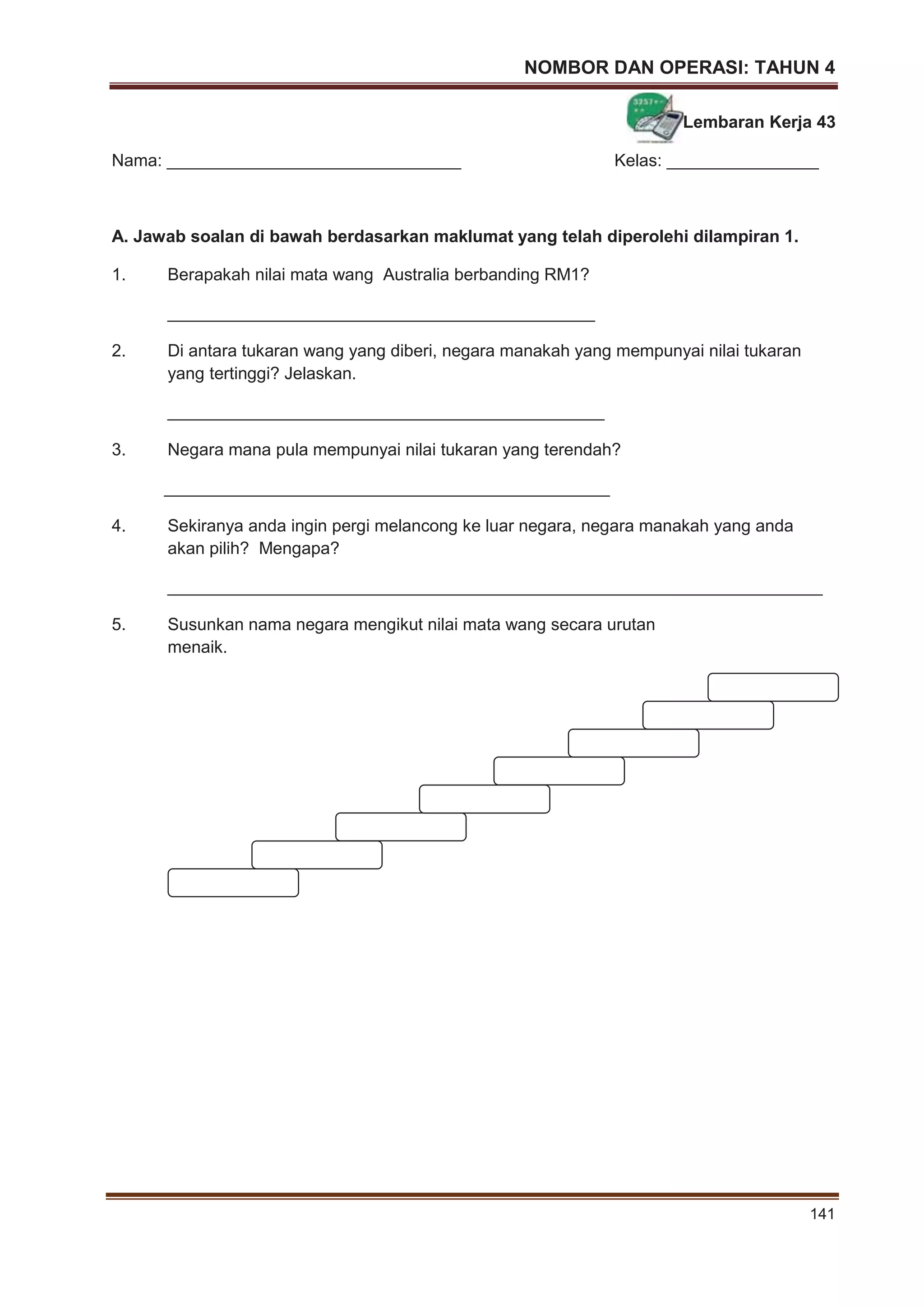 NOMBOR DAN OPERASI: TAHUN 4
141
Lembaran Kerja 43
Nama: _______________________________ Kelas: ________________
A. Jawab soalan di bawah berdasarkan maklumat yang telah diperolehi dilampiran 1.
1. Berapakah nilai mata wang Australia berbanding RM1?
_____________________________________________
2. Di antara tukaran wang yang diberi, negara manakah yang mempunyai nilai tukaran
yang tertinggi? Jelaskan.
______________________________________________
3. Negara mana pula mempunyai nilai tukaran yang terendah?
_______________________________________________
4. Sekiranya anda ingin pergi melancong ke luar negara, negara manakah yang anda
akan pilih? Mengapa?
_____________________________________________________________________
5. Susunkan nama negara mengikut nilai mata wang secara urutan
menaik.
 