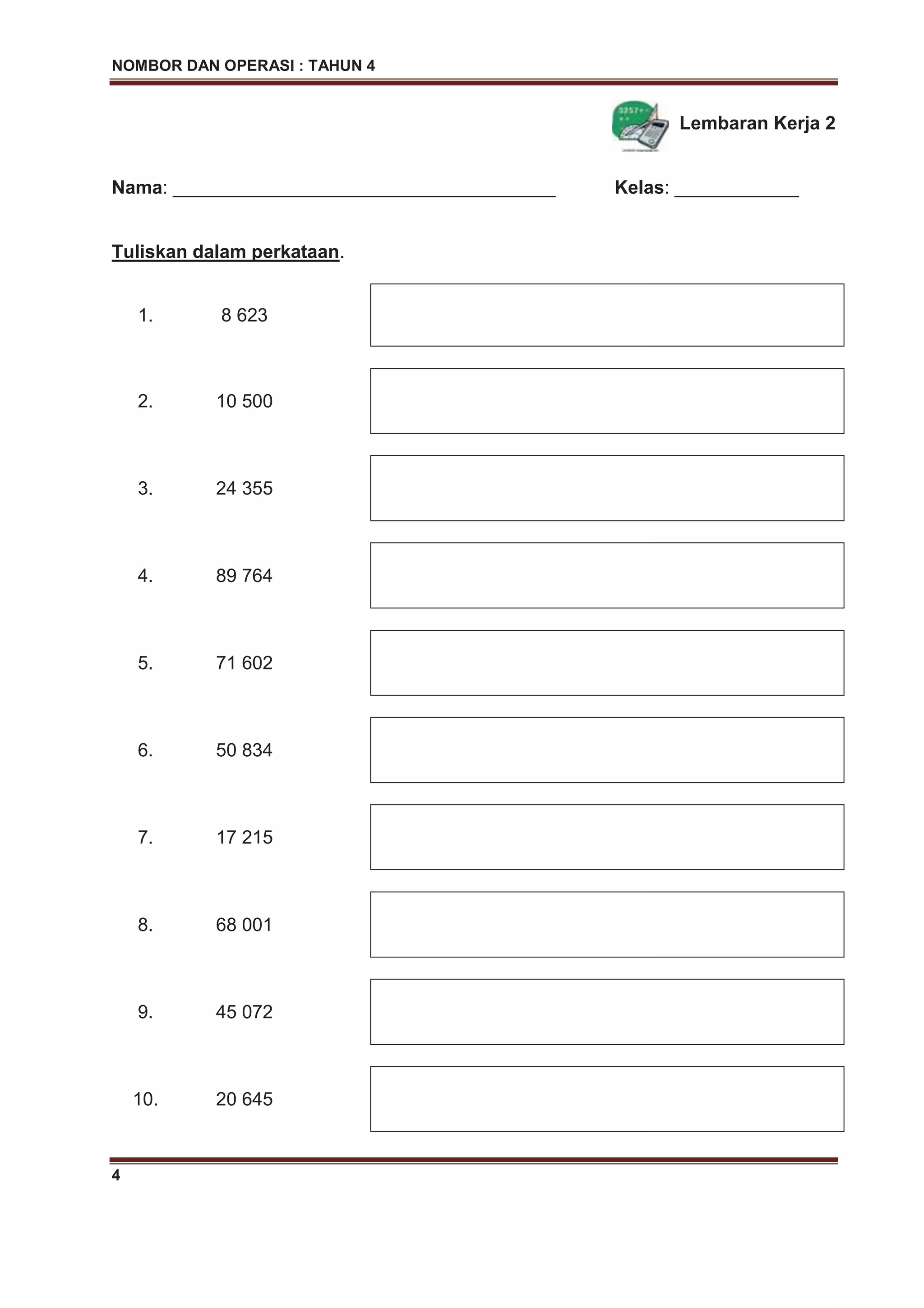 NOMBOR DAN OPERASI : TAHUN 4
4
Lembaran Kerja 2
Nama: _____________________________________ Kelas: ____________
Tuliskan dalam perkataan.
1. 8 623
2. 10 500
3. 24 355
4. 89 764
5. 71 602
6. 50 834
7. 17 215
8. 68 001
9. 45 072
10. 20 645
 