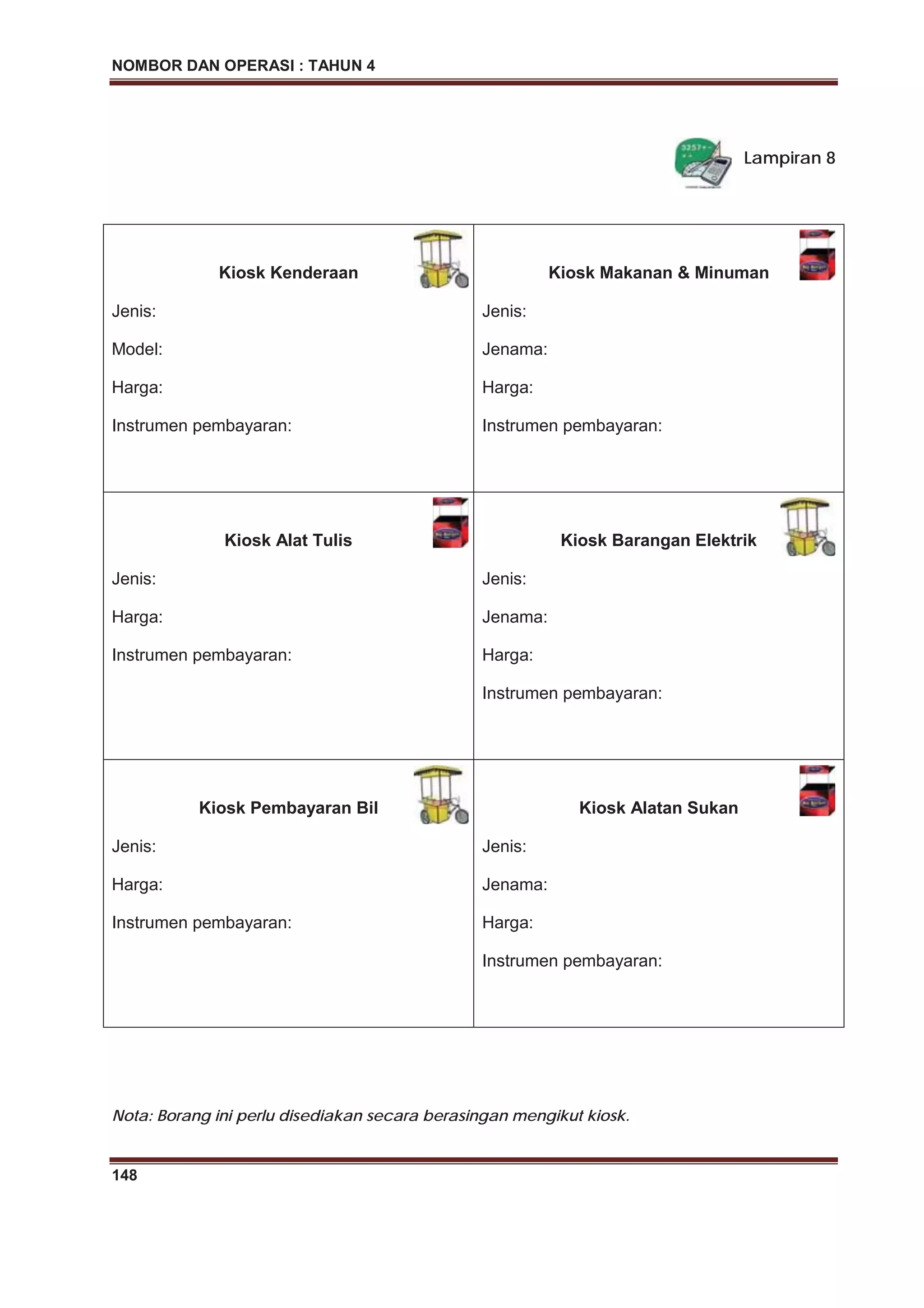 NOMBOR DAN OPERASI : TAHUN 4
148
Lampiran 8
Kiosk Kenderaan
Jenis:
Model:
Harga:
Instrumen pembayaran:
Kiosk Makanan & Minuman
Jenis:
Jenama:
Harga:
Instrumen pembayaran:
Kiosk Alat Tulis
Jenis:
Harga:
Instrumen pembayaran:
Kiosk Barangan Elektrik
Jenis:
Jenama:
Harga:
Instrumen pembayaran:
Kiosk Pembayaran Bil
Jenis:
Harga:
Instrumen pembayaran:
Kiosk Alatan Sukan
Jenis:
Jenama:
Harga:
Instrumen pembayaran:
Nota: Borang ini perlu disediakan secara berasingan mengikut kiosk.
 