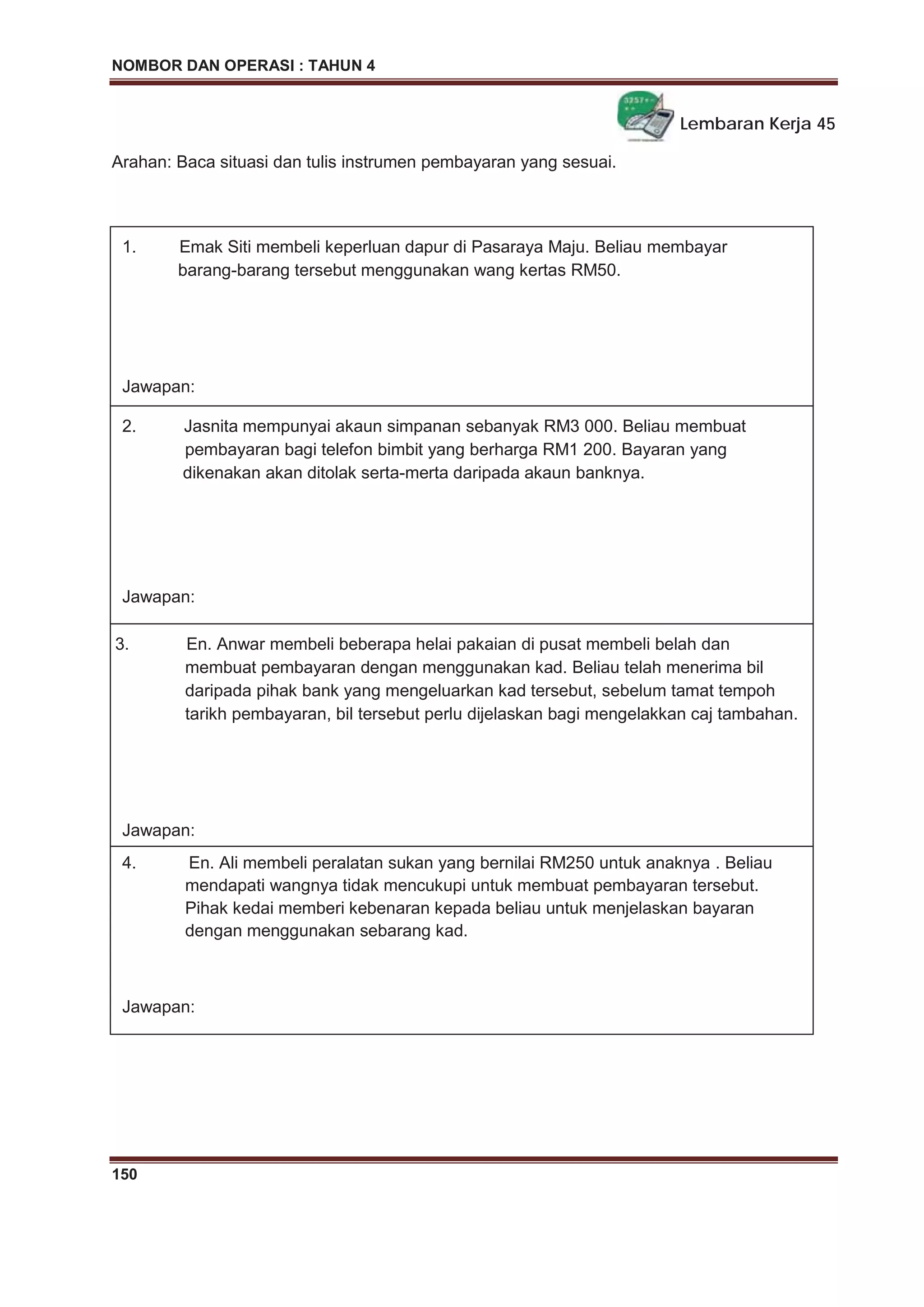 NOMBOR DAN OPERASI : TAHUN 4
150
Lembaran Kerja 45
Arahan: Baca situasi dan tulis instrumen pembayaran yang sesuai.
1. Emak Siti membeli keperluan dapur di Pasaraya Maju. Beliau membayar
barang-barang tersebut menggunakan wang kertas RM50.
Jawapan:
2. Jasnita mempunyai akaun simpanan sebanyak RM3 000. Beliau membuat
pembayaran bagi telefon bimbit yang berharga RM1 200. Bayaran yang
dikenakan akan ditolak serta-merta daripada akaun banknya.
Jawapan:
3. En. Anwar membeli beberapa helai pakaian di pusat membeli belah dan
membuat pembayaran dengan menggunakan kad. Beliau telah menerima bil
daripada pihak bank yang mengeluarkan kad tersebut, sebelum tamat tempoh
tarikh pembayaran, bil tersebut perlu dijelaskan bagi mengelakkan caj tambahan.
Jawapan:
4. En. Ali membeli peralatan sukan yang bernilai RM250 untuk anaknya . Beliau
mendapati wangnya tidak mencukupi untuk membuat pembayaran tersebut.
Pihak kedai memberi kebenaran kepada beliau untuk menjelaskan bayaran
dengan menggunakan sebarang kad.
Jawapan:
 