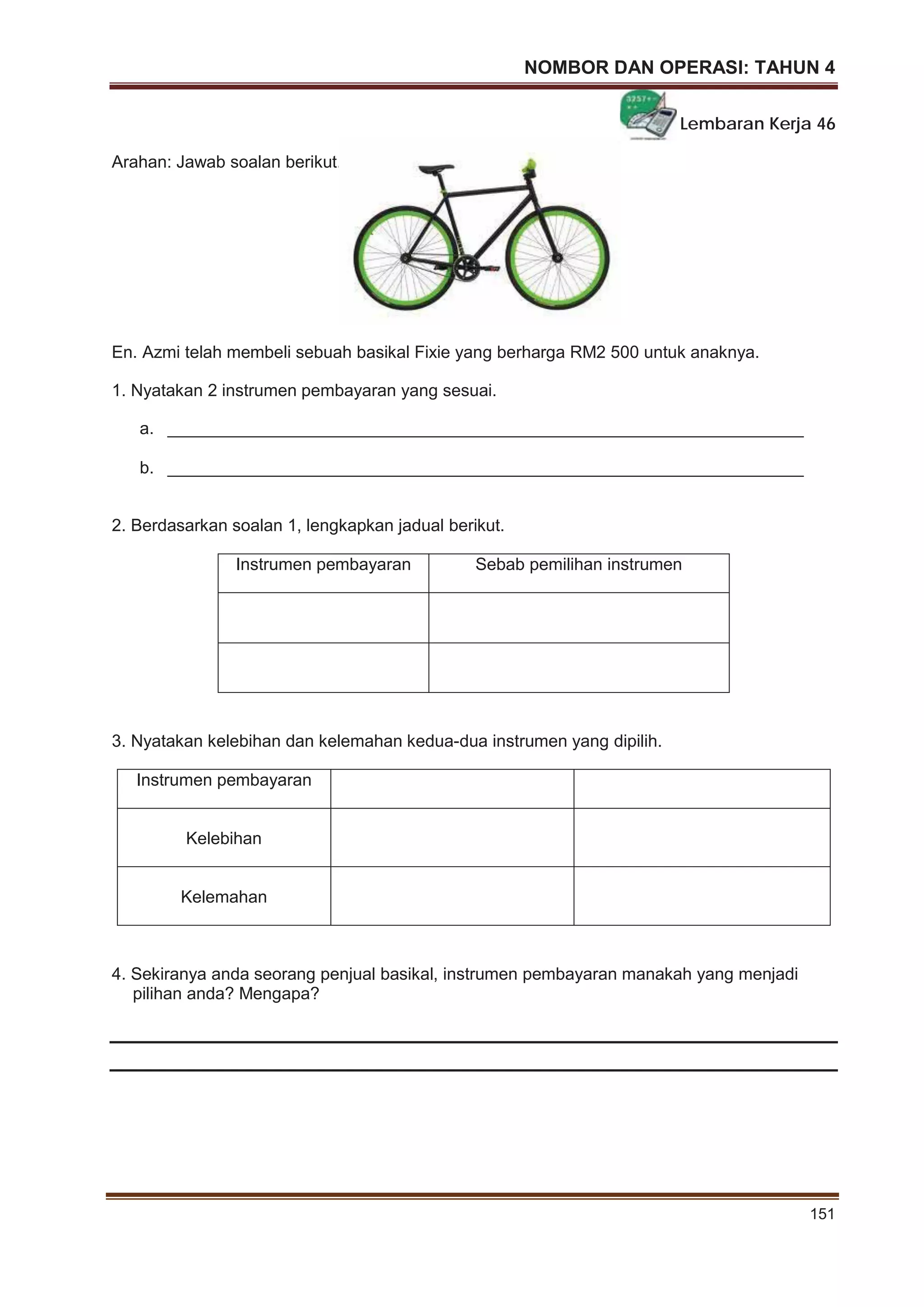 NOMBOR DAN OPERASI: TAHUN 4
151
Lembaran Kerja 46
Arahan: Jawab soalan berikut.
En. Azmi telah membeli sebuah basikal Fixie yang berharga RM2 500 untuk anaknya.
1. Nyatakan 2 instrumen pembayaran yang sesuai.
a. ___________________________________________________________________
b. ___________________________________________________________________
2. Berdasarkan soalan 1, lengkapkan jadual berikut.
Instrumen pembayaran Sebab pemilihan instrumen
3. Nyatakan kelebihan dan kelemahan kedua-dua instrumen yang dipilih.
Instrumen pembayaran
Kelebihan
Kelemahan
4. Sekiranya anda seorang penjual basikal, instrumen pembayaran manakah yang menjadi
pilihan anda? Mengapa?
 
