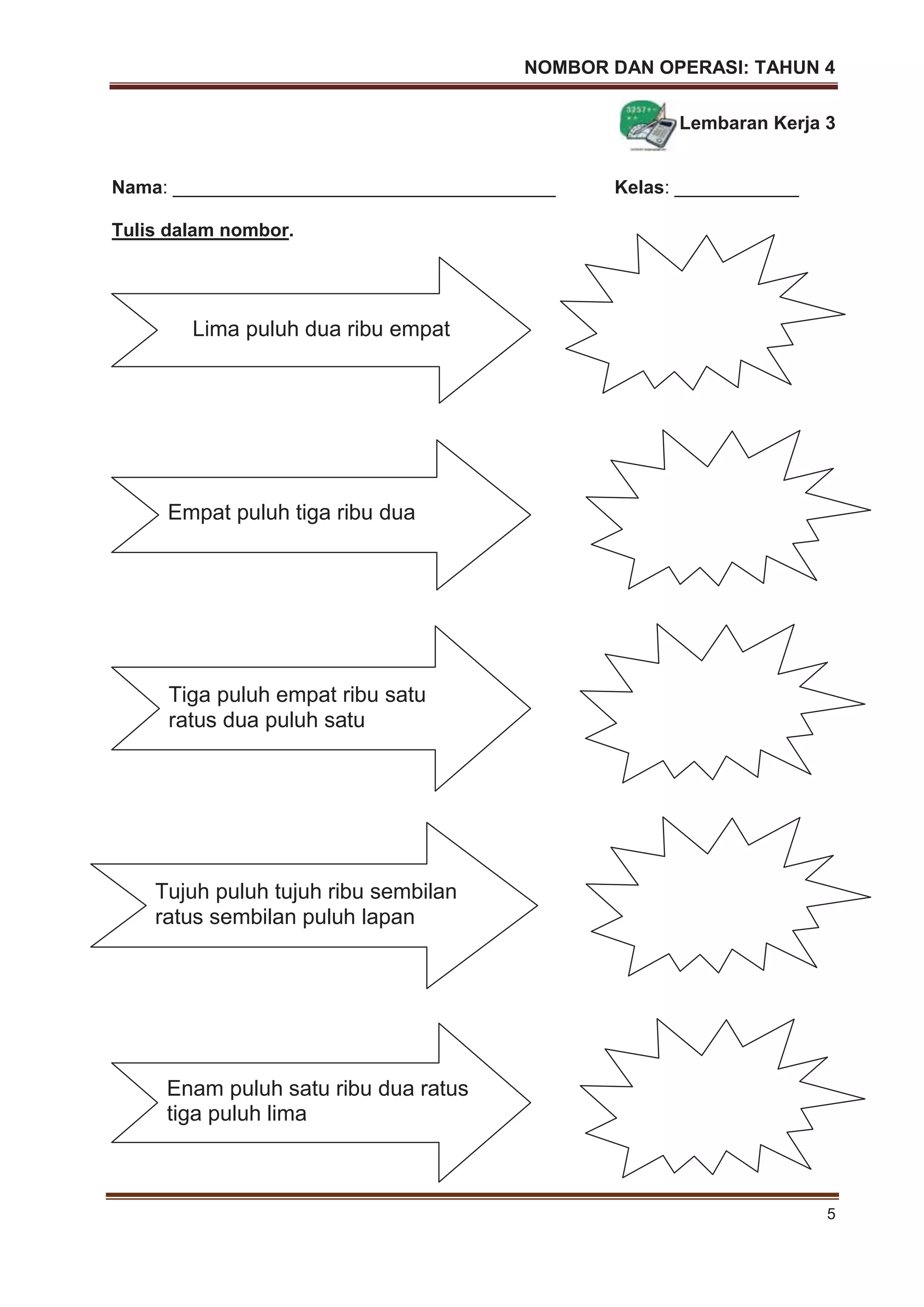 NOMBOR DAN OPERASI: TAHUN 4
5
Lembaran Kerja 3
Nama: _____________________________________ Kelas: ____________
Tulis dalam nombor.
Lima puluh dua ribu empat
Empat puluh tiga ribu dua
Enam puluh satu ribu dua ratus
tiga puluh lima
Tujuh puluh tujuh ribu sembilan
ratus sembilan puluh lapan
Tiga puluh empat ribu satu
ratus dua puluh satu
 