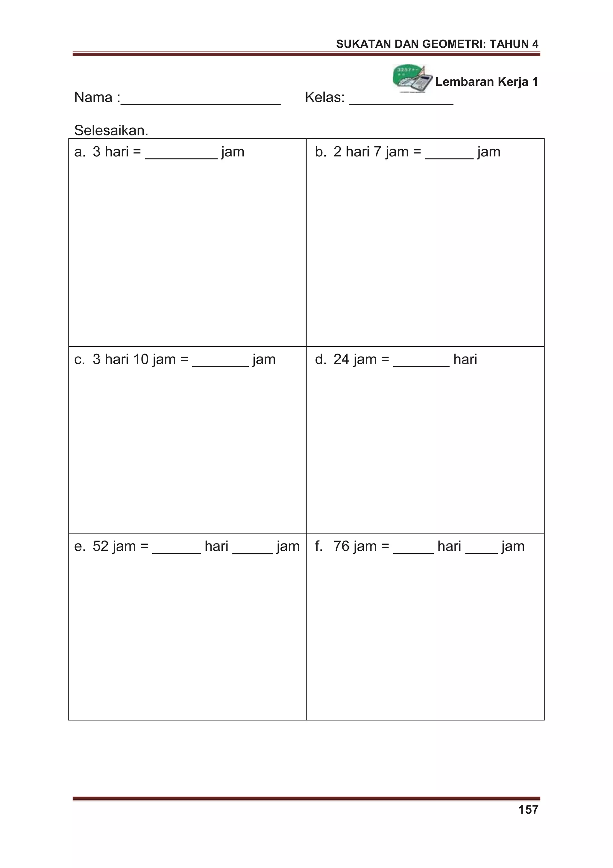 SUKATAN DAN GEOMETRI: TAHUN 4
157
Lembaran Kerja 1
Nama :____________________ Kelas: _____________
Selesaikan.
a. 3 hari = _________ jam b. 2 hari 7 jam = ______ jam
c. 3 hari 10 jam = _______ jam d. 24 jam = _______ hari
e. 52 jam = ______ hari _____ jam f. 76 jam = _____ hari ____ jam
 