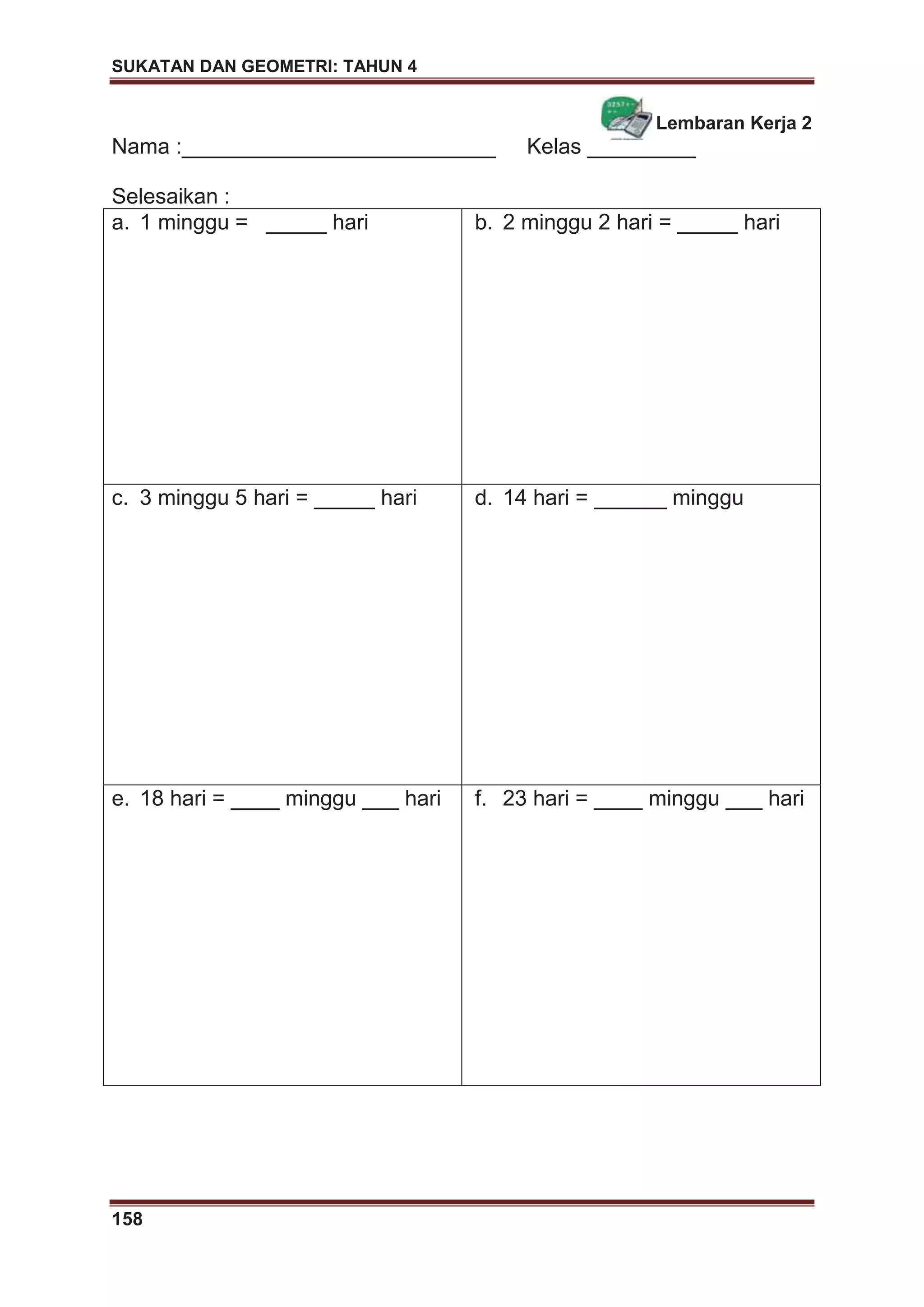 SUKATAN DAN GEOMETRI: TAHUN 4
158
Lembaran Kerja 2
Nama :__________________________ Kelas _________
Selesaikan :
a. 1 minggu = _____ hari b. 2 minggu 2 hari = _____ hari
c. 3 minggu 5 hari = _____ hari d. 14 hari = ______ minggu
e. 18 hari = ____ minggu ___ hari f. 23 hari = ____ minggu ___ hari
 