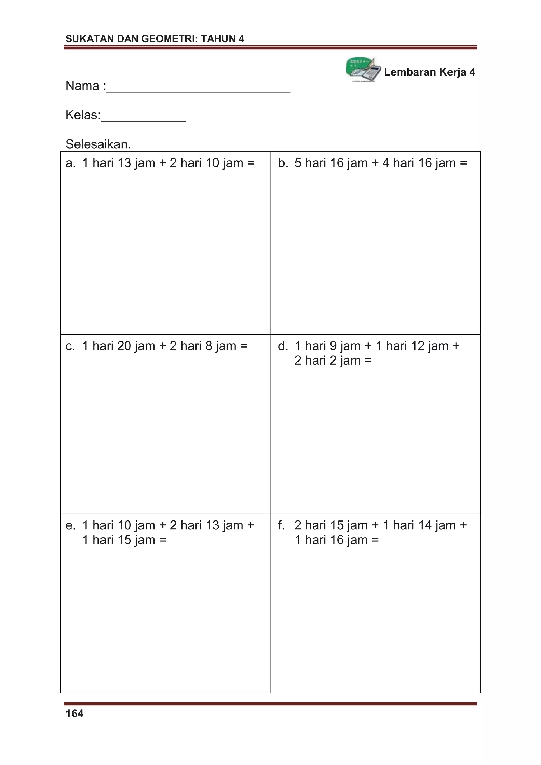 SUKATAN DAN GEOMETRI: TAHUN 4
164
Lembaran Kerja 4
Nama :__________________________
Kelas:____________
Selesaikan.
a. 1 hari 13 jam + 2 hari 10 jam = b. 5 hari 16 jam + 4 hari 16 jam =
c. 1 hari 20 jam + 2 hari 8 jam = d. 1 hari 9 jam + 1 hari 12 jam +
2 hari 2 jam =
e. 1 hari 10 jam + 2 hari 13 jam +
1 hari 15 jam =
f. 2 hari 15 jam + 1 hari 14 jam +
1 hari 16 jam =
 