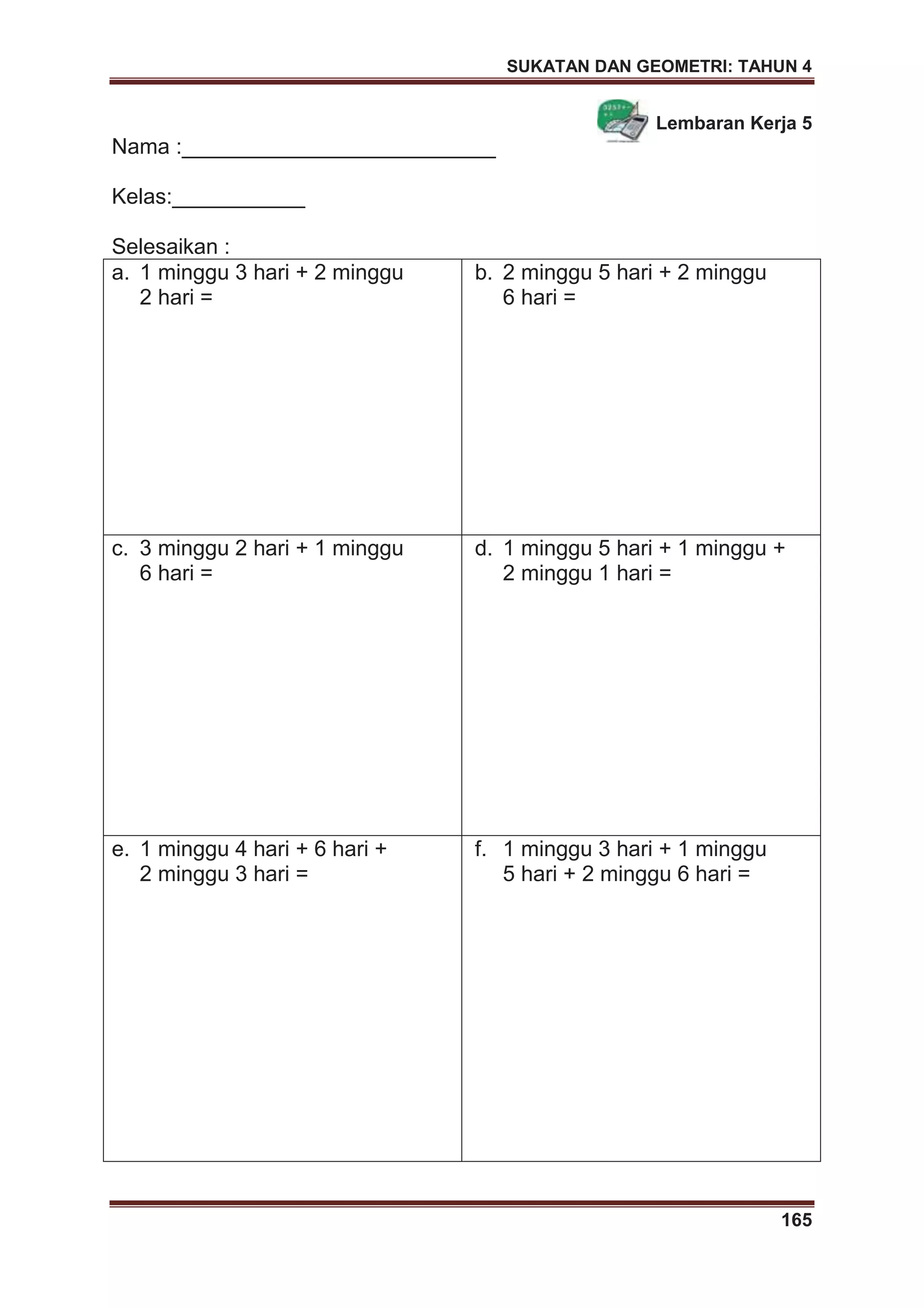 SUKATAN DAN GEOMETRI: TAHUN 4
165
Lembaran Kerja 5
Nama :__________________________
Kelas:___________
Selesaikan :
a. 1 minggu 3 hari + 2 minggu
2 hari =
b. 2 minggu 5 hari + 2 minggu
6 hari =
c. 3 minggu 2 hari + 1 minggu
6 hari =
d. 1 minggu 5 hari + 1 minggu +
2 minggu 1 hari =
e. 1 minggu 4 hari + 6 hari +
2 minggu 3 hari =
f. 1 minggu 3 hari + 1 minggu
5 hari + 2 minggu 6 hari =
 