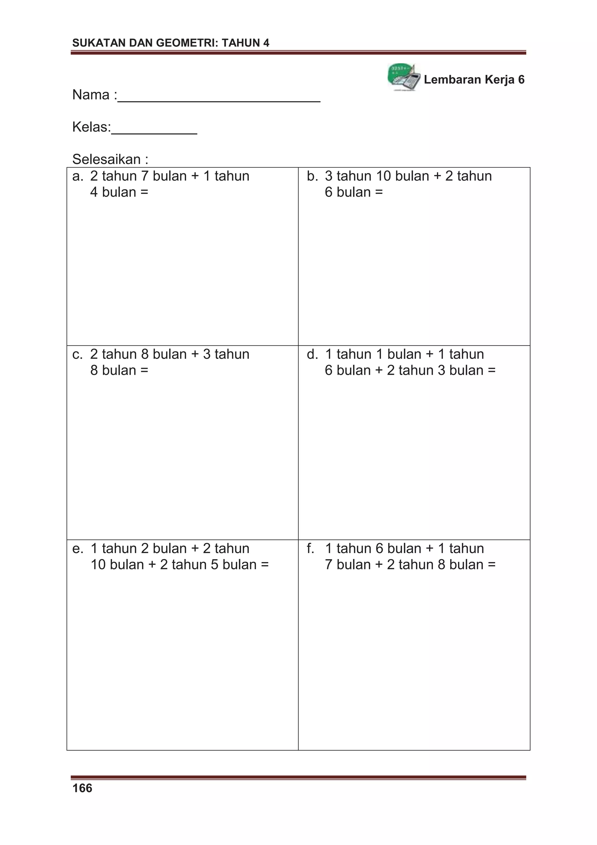 SUKATAN DAN GEOMETRI: TAHUN 4
166
Lembaran Kerja 6
Nama :__________________________
Kelas:___________
Selesaikan :
a. 2 tahun 7 bulan + 1 tahun
4 bulan =
b. 3 tahun 10 bulan + 2 tahun
6 bulan =
c. 2 tahun 8 bulan + 3 tahun
8 bulan =
d. 1 tahun 1 bulan + 1 tahun
6 bulan + 2 tahun 3 bulan =
e. 1 tahun 2 bulan + 2 tahun
10 bulan + 2 tahun 5 bulan =
f. 1 tahun 6 bulan + 1 tahun
7 bulan + 2 tahun 8 bulan =
 