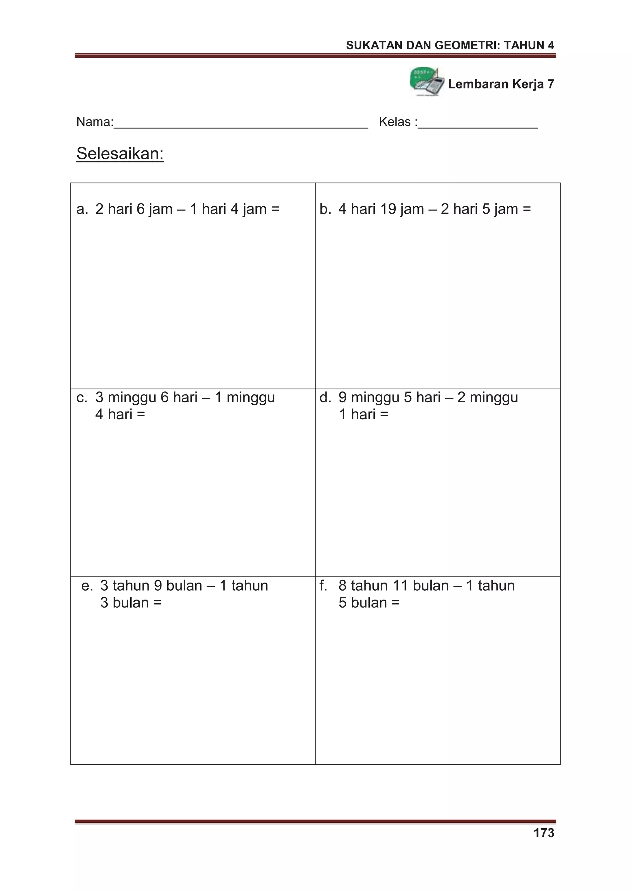 SUKATAN DAN GEOMETRI: TAHUN 4
173
Lembaran Kerja 7
Nama:____________________________________ Kelas :_________________
Selesaikan:
a. 2 hari 6 jam – 1 hari 4 jam = b. 4 hari 19 jam – 2 hari 5 jam =
c. 3 minggu 6 hari – 1 minggu
4 hari =
d. 9 minggu 5 hari – 2 minggu
1 hari =
e. 3 tahun 9 bulan – 1 tahun
3 bulan =
f. 8 tahun 11 bulan – 1 tahun
5 bulan =
 
