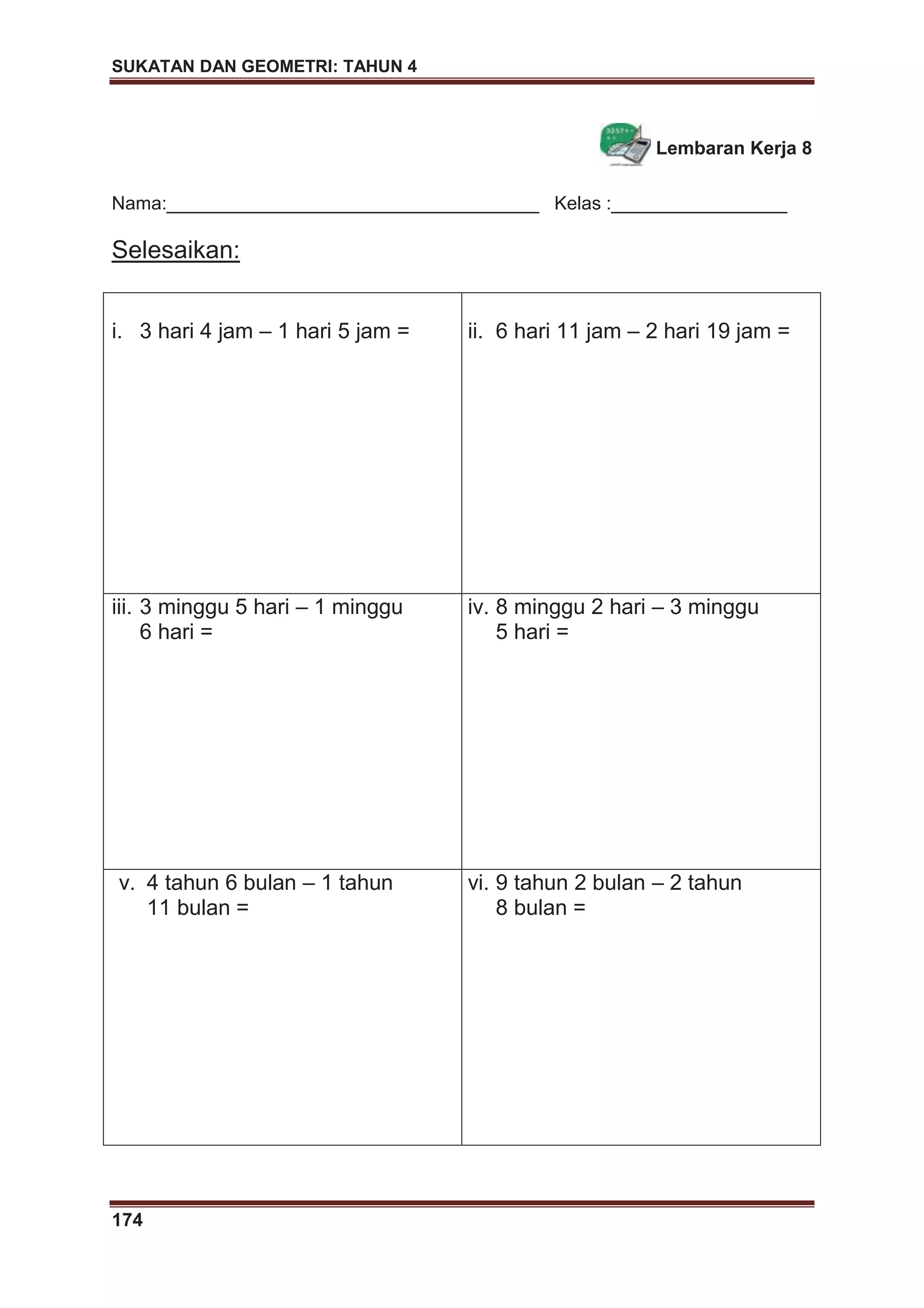 SUKATAN DAN GEOMETRI: TAHUN 4
174
Lembaran Kerja 8
Nama:____________________________________ Kelas :_________________
Selesaikan:
i. 3 hari 4 jam – 1 hari 5 jam = ii. 6 hari 11 jam – 2 hari 19 jam =
iii. 3 minggu 5 hari – 1 minggu
6 hari =
iv. 8 minggu 2 hari – 3 minggu
5 hari =
v. 4 tahun 6 bulan – 1 tahun
11 bulan =
vi. 9 tahun 2 bulan – 2 tahun
8 bulan =
 
