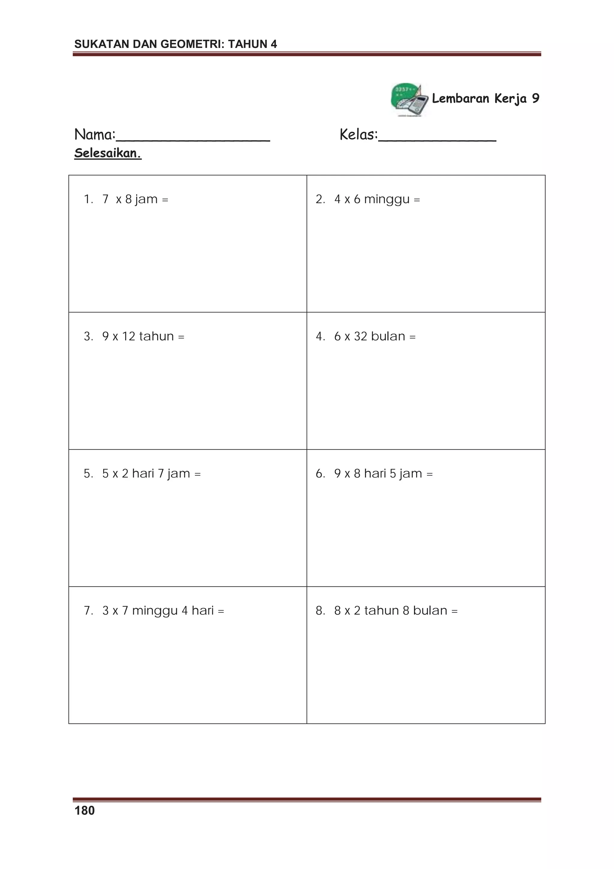 SUKATAN DAN GEOMETRI: TAHUN 4
180
Lembaran Kerja 9
Nama:_________________ Kelas:_____________
Selesaikan.
1. 7 x 8 jam = 2. 4 x 6 minggu =
3. 9 x 12 tahun = 4. 6 x 32 bulan =
5. 5 x 2 hari 7 jam = 6. 9 x 8 hari 5 jam =
7. 3 x 7 minggu 4 hari = 8. 8 x 2 tahun 8 bulan =
 