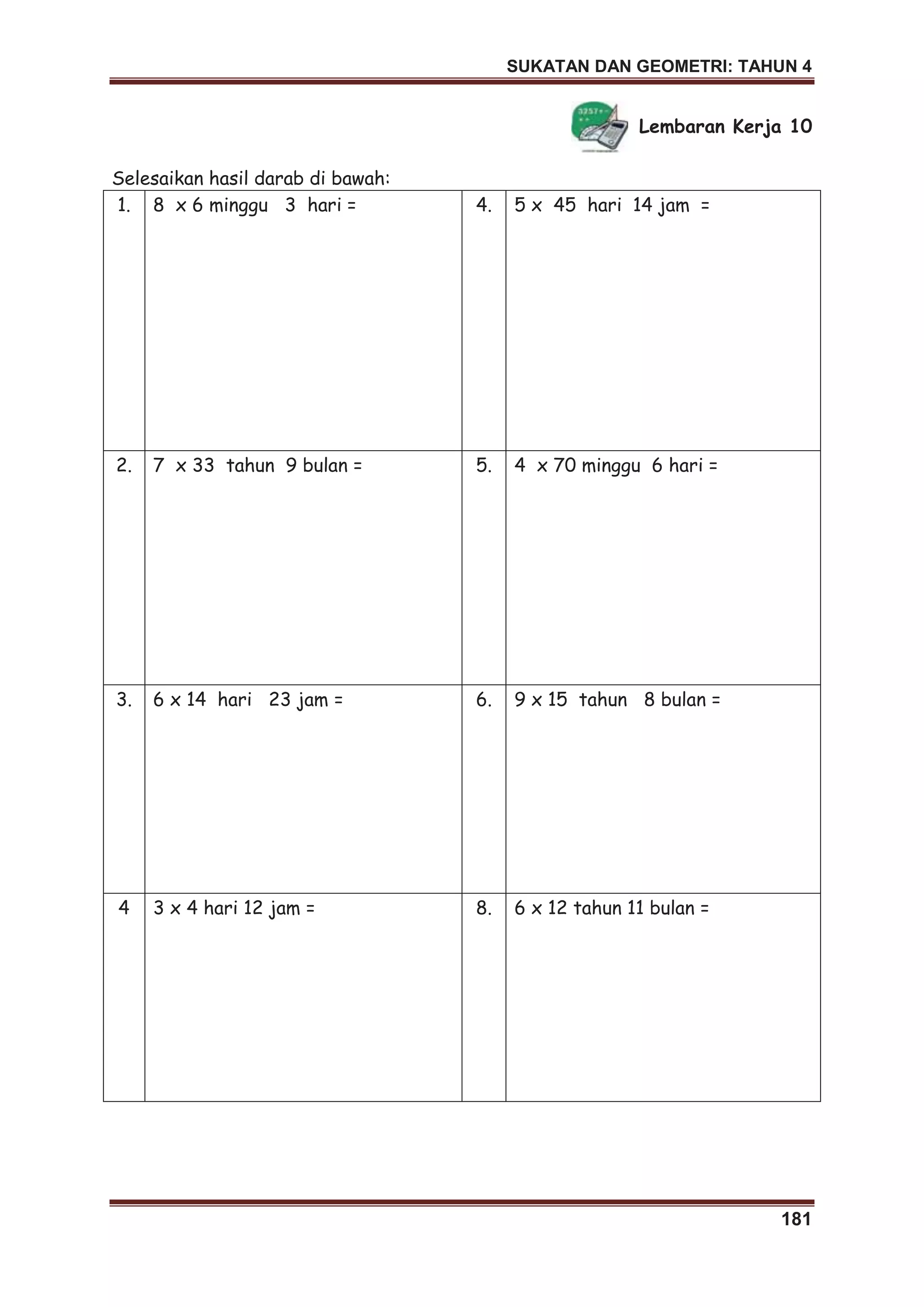 SUKATAN DAN GEOMETRI: TAHUN 4
181
Lembaran Kerja 10
Selesaikan hasil darab di bawah:
1. 8 x 6 minggu 3 hari = 4. 5 x 45 hari 14 jam =
2. 7 x 33 tahun 9 bulan = 5. 4 x 70 minggu 6 hari =
3. 6 x 14 hari 23 jam = 6. 9 x 15 tahun 8 bulan =
4 3 x 4 hari 12 jam = 8. 6 x 12 tahun 11 bulan =
 