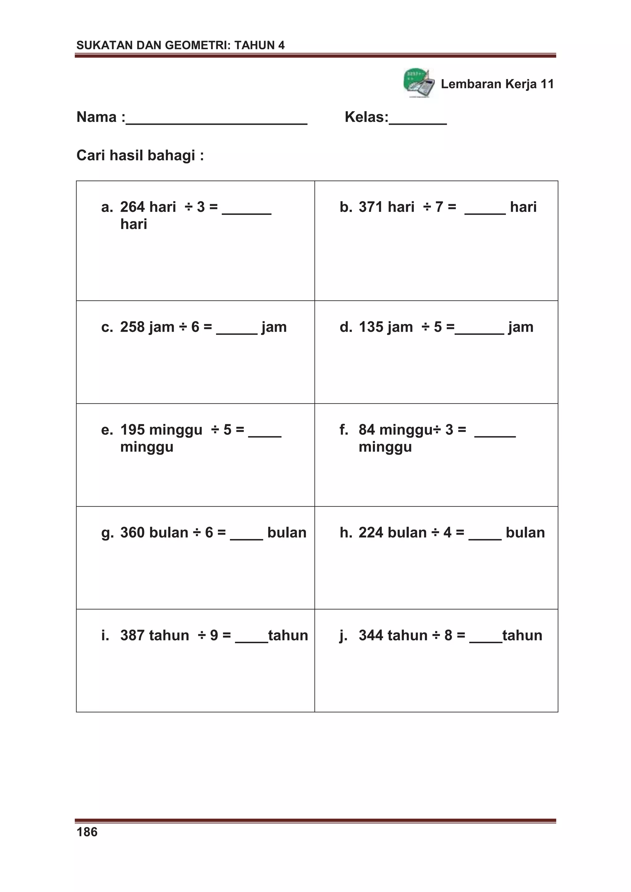 SUKATAN DAN GEOMETRI: TAHUN 4
186
Lembaran Kerja 11
Nama :______________________ Kelas:_______
Cari hasil bahagi :
a. 264 hari ÷ 3 = ______
hari
b. 371 hari ÷ 7 = _____ hari
c. 258 jam ÷ 6 = _____ jam d. 135 jam ÷ 5 =______ jam
e. 195 minggu ÷ 5 = ____
minggu
f. 84 minggu÷ 3 = _____
minggu
g. 360 bulan ÷ 6 = ____ bulan h. 224 bulan ÷ 4 = ____ bulan
i. 387 tahun ÷ 9 = ____tahun j. 344 tahun ÷ 8 = ____tahun
 