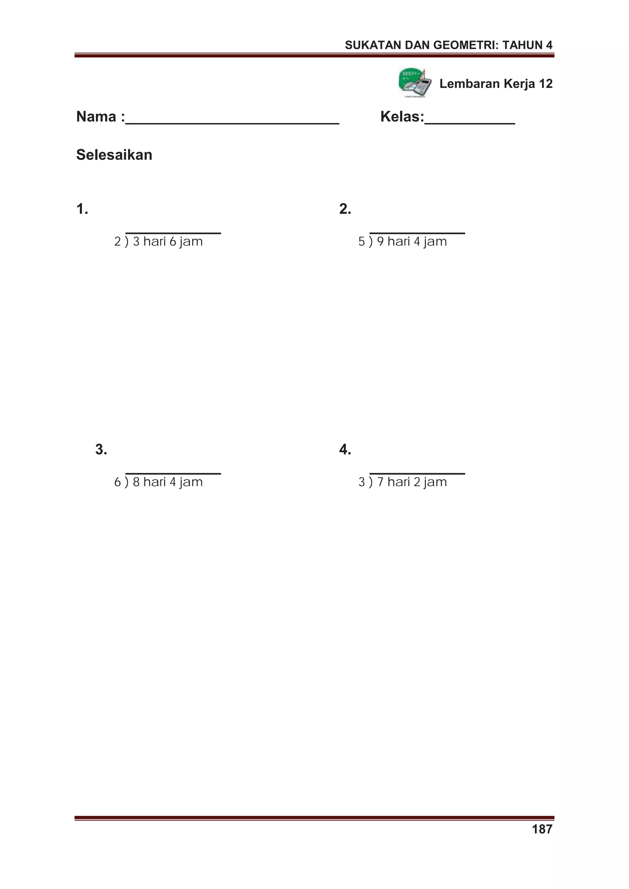 SUKATAN DAN GEOMETRI: TAHUN 4
187
Lembaran Kerja 12
Nama :__________________________ Kelas:___________
Selesaikan
1.
2 ) 3 hari 6 jam
2.
5 ) 9 hari 4 jam
3.
6 ) 8 hari 4 jam
4.
3 ) 7 hari 2 jam
 