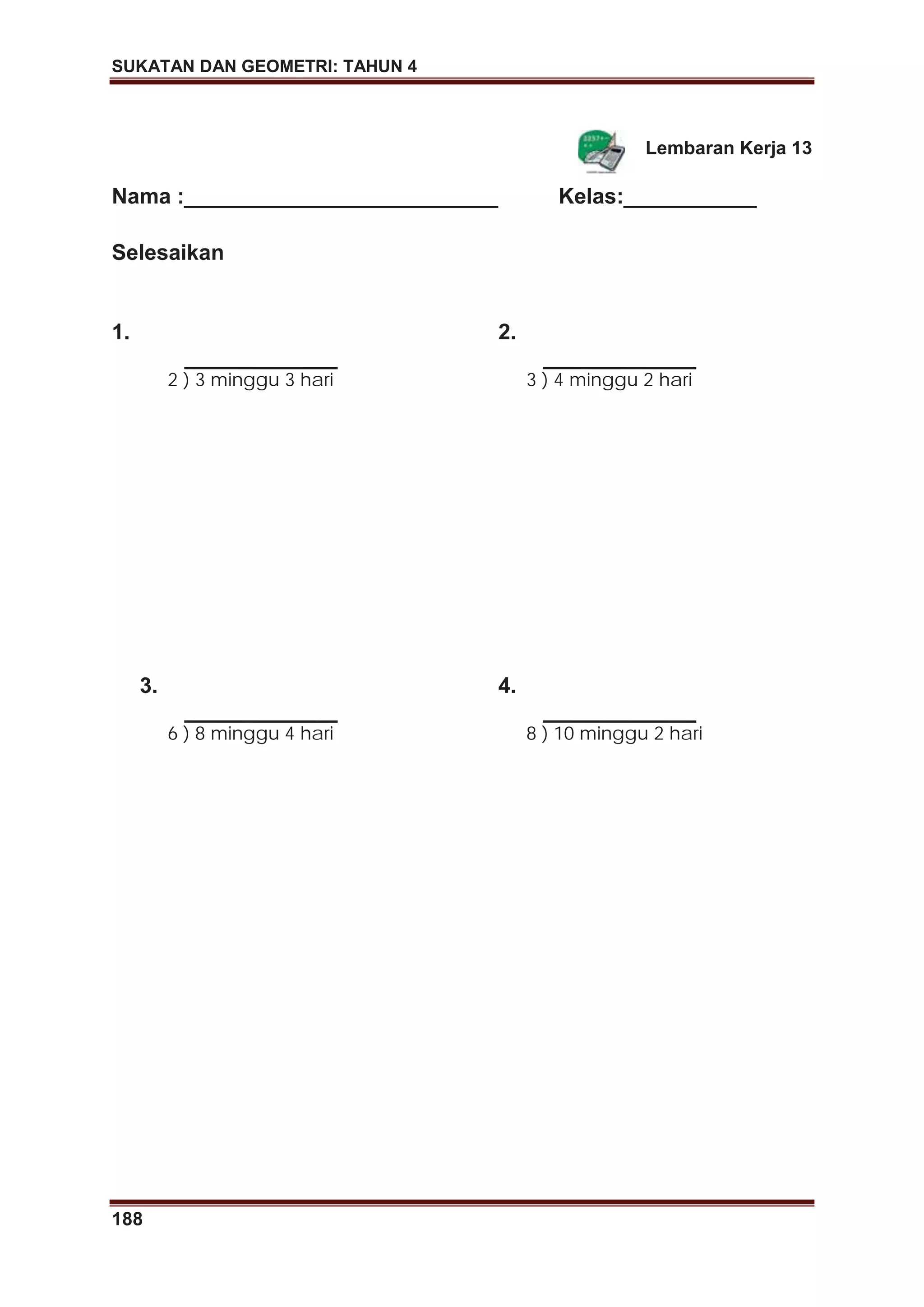 SUKATAN DAN GEOMETRI: TAHUN 4
188
Lembaran Kerja 13
Nama :__________________________ Kelas:___________
Selesaikan
1.
2 ) 3 minggu 3 hari
2.
3 ) 4 minggu 2 hari
3.
6 ) 8 minggu 4 hari
4.
8 ) 10 minggu 2 hari
 