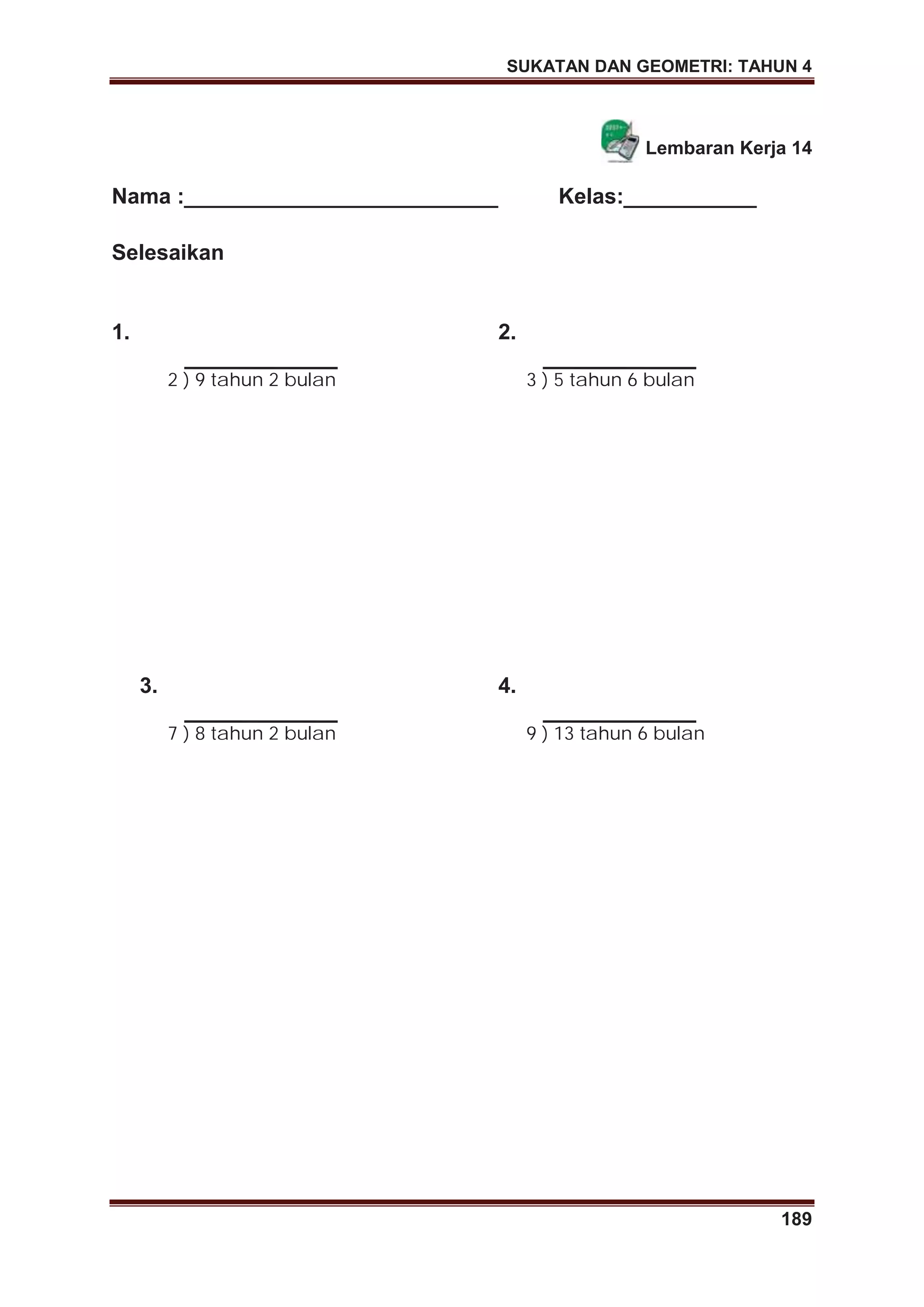 SUKATAN DAN GEOMETRI: TAHUN 4
189
Lembaran Kerja 14
Nama :__________________________ Kelas:___________
Selesaikan
1.
2 ) 9 tahun 2 bulan
2.
3 ) 5 tahun 6 bulan
3.
7 ) 8 tahun 2 bulan
4.
9 ) 13 tahun 6 bulan
 