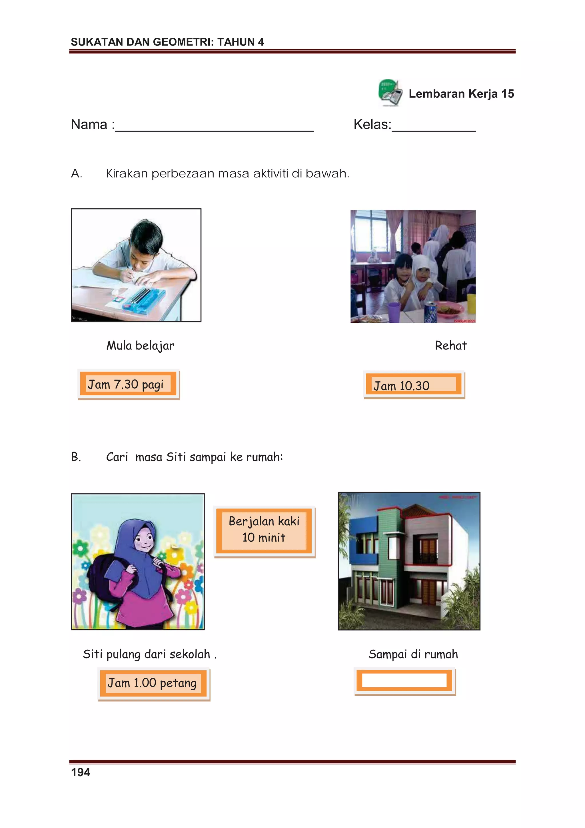 SUKATAN DAN GEOMETRI: TAHUN 4
194
Lembaran Kerja 15
Nama :__________________________ Kelas:___________
A. Kirakan perbezaan masa aktiviti di bawah.
Mula belajar Rehat
B. Cari masa Siti sampai ke rumah:
Siti pulang dari sekolah . Sampai di rumah
Jam 7.30 pagi Jam 10.30
Jam 1.00 petang
Berjalan kaki
10 minit
 