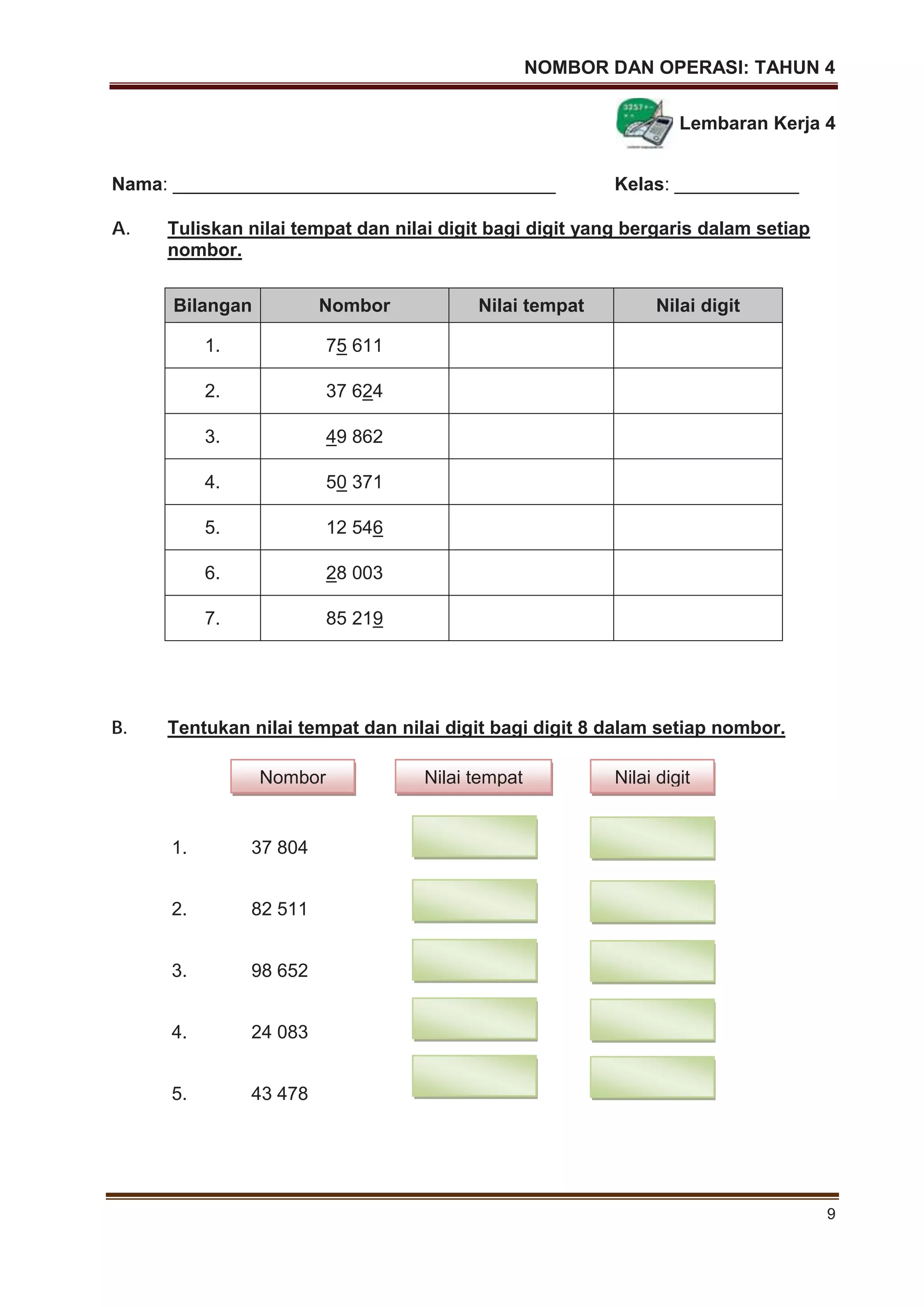 NOMBOR DAN OPERASI: TAHUN 4
9
Lembaran Kerja 4
Nama: _____________________________________ Kelas: ____________
A. Tuliskan nilai tempat dan nilai digit bagi digit yang bergaris dalam setiap
nombor.
B. Tentukan nilai tempat dan nilai digit bagi digit 8 dalam setiap nombor.
1. 37 804
2. 82 511
3. 98 652
4. 24 083
5. 43 478
Bilangan Nombor Nilai tempat Nilai digit
1. 75 611
2. 37 624
3. 49 862
4. 50 371
5. 12 546
6. 28 003
7. 85 219
Nombor Nilai tempat Nilai digit
 