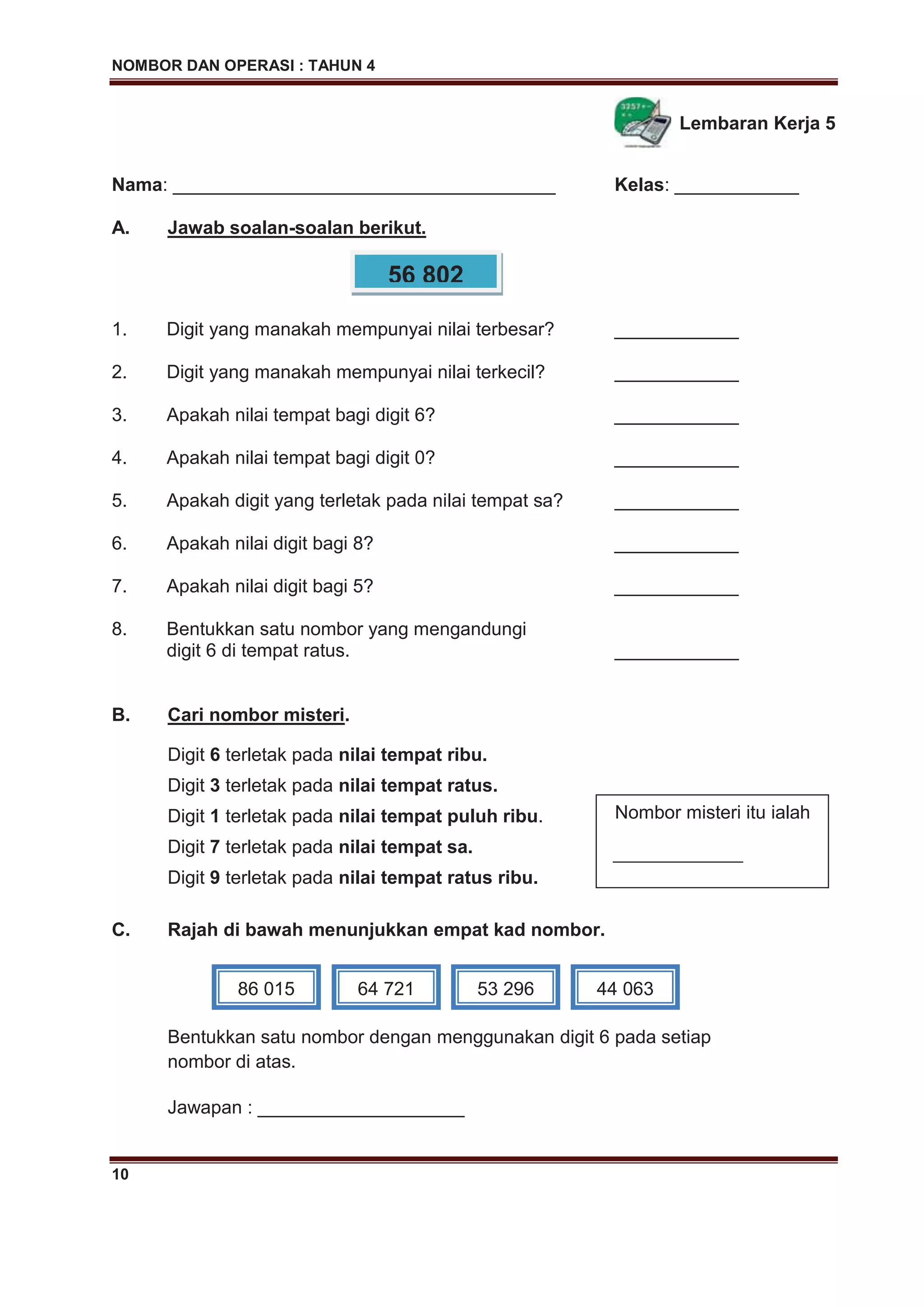 NOMBOR DAN OPERASI : TAHUN 4
10
Lembaran Kerja 5
Nama: _____________________________________ Kelas: ____________
A. Jawab soalan-soalan berikut.
1. Digit yang manakah mempunyai nilai terbesar? ____________
2. Digit yang manakah mempunyai nilai terkecil? ____________
3. Apakah nilai tempat bagi digit 6? ____________
4. Apakah nilai tempat bagi digit 0? ____________
5. Apakah digit yang terletak pada nilai tempat sa? ____________
6. Apakah nilai digit bagi 8? ____________
7. Apakah nilai digit bagi 5? ____________
8. Bentukkan satu nombor yang mengandungi
digit 6 di tempat ratus. ____________
B. Cari nombor misteri.
Digit 6 terletak pada nilai tempat ribu.
Digit 3 terletak pada nilai tempat ratus.
Digit 1 terletak pada nilai tempat puluh ribu.
Digit 7 terletak pada nilai tempat sa.
Digit 9 terletak pada nilai tempat ratus ribu.
C. Rajah di bawah menunjukkan empat kad nombor.
Bentukkan satu nombor dengan menggunakan digit 6 pada setiap
nombor di atas.
Jawapan : ____________________
56 802
Nombor misteri itu ialah
______________
86 015 64 721 53 296 44 063
 