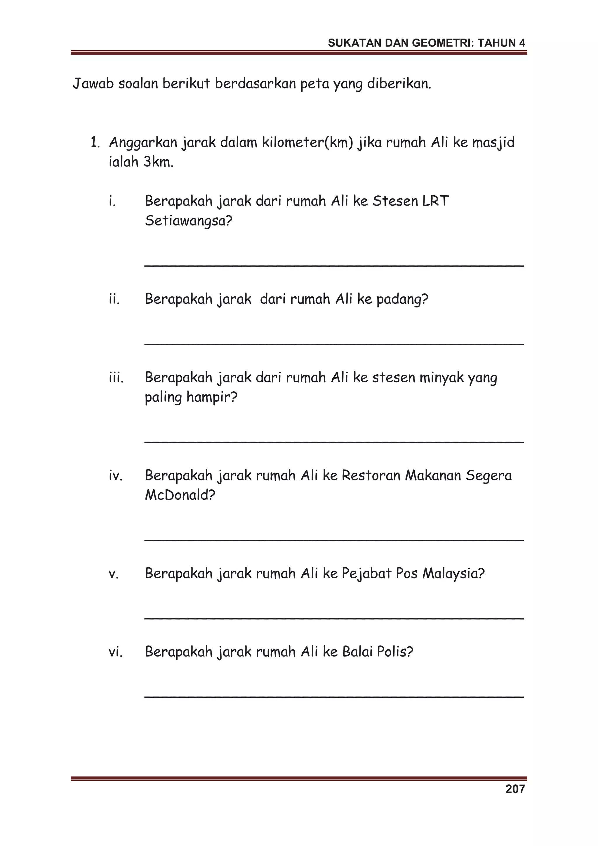 SUKATAN DAN GEOMETRI: TAHUN 4
207
Jawab soalan berikut berdasarkan peta yang diberikan.
1. Anggarkan jarak dalam kilometer(km) jika rumah Ali ke masjid
ialah 3km.
i. Berapakah jarak dari rumah Ali ke Stesen LRT
Setiawangsa?
___________________________________________
ii. Berapakah jarak dari rumah Ali ke padang?
___________________________________________
iii. Berapakah jarak dari rumah Ali ke stesen minyak yang
paling hampir?
___________________________________________
iv. Berapakah jarak rumah Ali ke Restoran Makanan Segera
McDonald?
___________________________________________
v. Berapakah jarak rumah Ali ke Pejabat Pos Malaysia?
___________________________________________
vi. Berapakah jarak rumah Ali ke Balai Polis?
___________________________________________
 