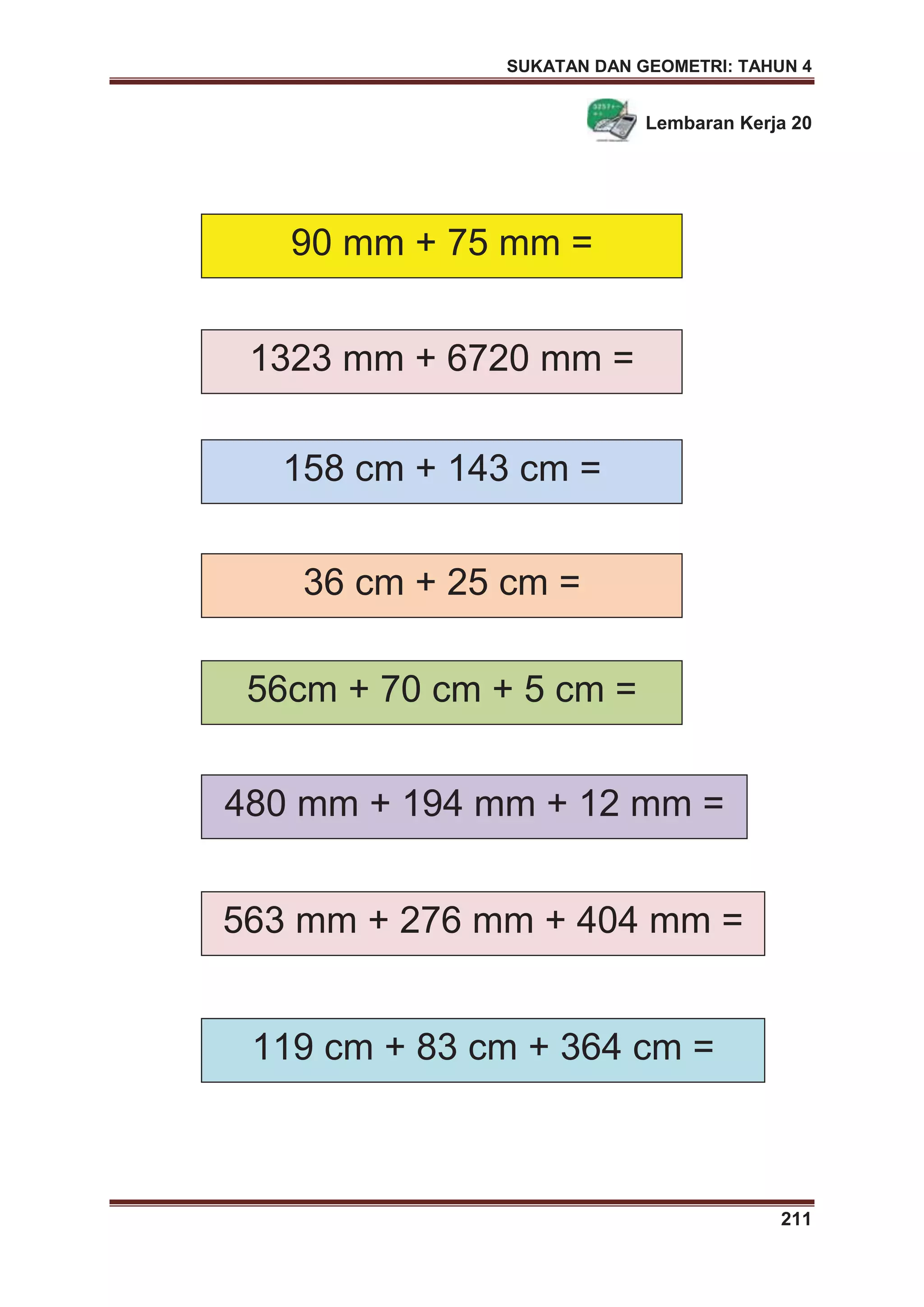 SUKATAN DAN GEOMETRI: TAHUN 4
211
Lembaran Kerja 20
90 mm + 75 mm =
36 cm + 25 cm =
1323 mm + 6720 mm =
158 cm + 143 cm =
56cm + 70 cm + 5 cm =
480 mm + 194 mm + 12 mm =
563 mm + 276 mm + 404 mm =
119 cm + 83 cm + 364 cm =
 