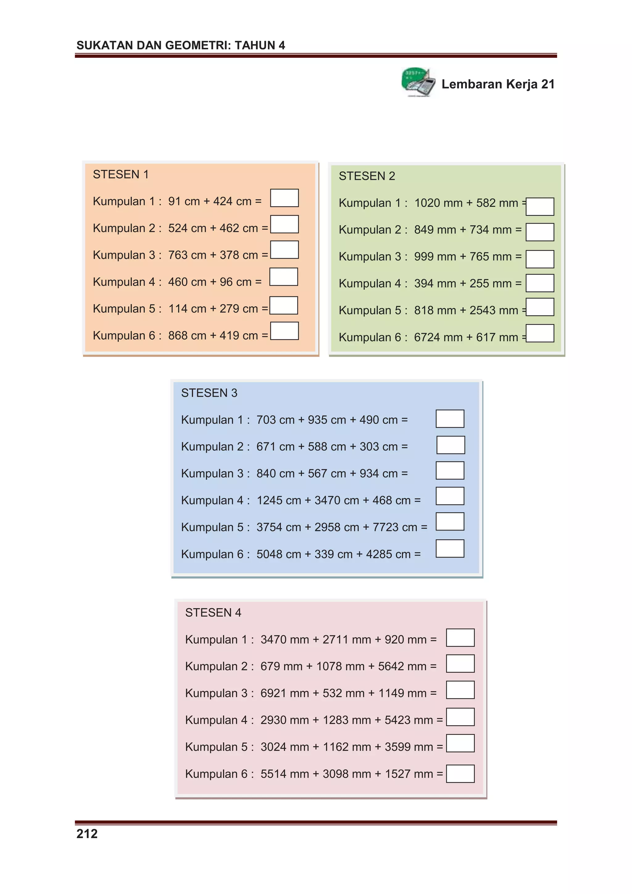 SUKATAN DAN GEOMETRI: TAHUN 4
212
Lembaran Kerja 21
STESEN 1
Kumpulan 1 : 91 cm + 424 cm =
Kumpulan 2 : 524 cm + 462 cm =
Kumpulan 3 : 763 cm + 378 cm =
Kumpulan 4 : 460 cm + 96 cm =
Kumpulan 5 : 114 cm + 279 cm =
Kumpulan 6 : 868 cm + 419 cm =
STESEN 2
Kumpulan 1 : 1020 mm + 582 mm =
Kumpulan 2 : 849 mm + 734 mm =
Kumpulan 3 : 999 mm + 765 mm =
Kumpulan 4 : 394 mm + 255 mm =
Kumpulan 5 : 818 mm + 2543 mm =
Kumpulan 6 : 6724 mm + 617 mm =
STESEN 3
Kumpulan 1 : 703 cm + 935 cm + 490 cm =
Kumpulan 2 : 671 cm + 588 cm + 303 cm =
Kumpulan 3 : 840 cm + 567 cm + 934 cm =
Kumpulan 4 : 1245 cm + 3470 cm + 468 cm =
Kumpulan 5 : 3754 cm + 2958 cm + 7723 cm =
Kumpulan 6 : 5048 cm + 339 cm + 4285 cm =
STESEN 4
Kumpulan 1 : 3470 mm + 2711 mm + 920 mm =
Kumpulan 2 : 679 mm + 1078 mm + 5642 mm =
Kumpulan 3 : 6921 mm + 532 mm + 1149 mm =
Kumpulan 4 : 2930 mm + 1283 mm + 5423 mm =
Kumpulan 5 : 3024 mm + 1162 mm + 3599 mm =
Kumpulan 6 : 5514 mm + 3098 mm + 1527 mm =
 