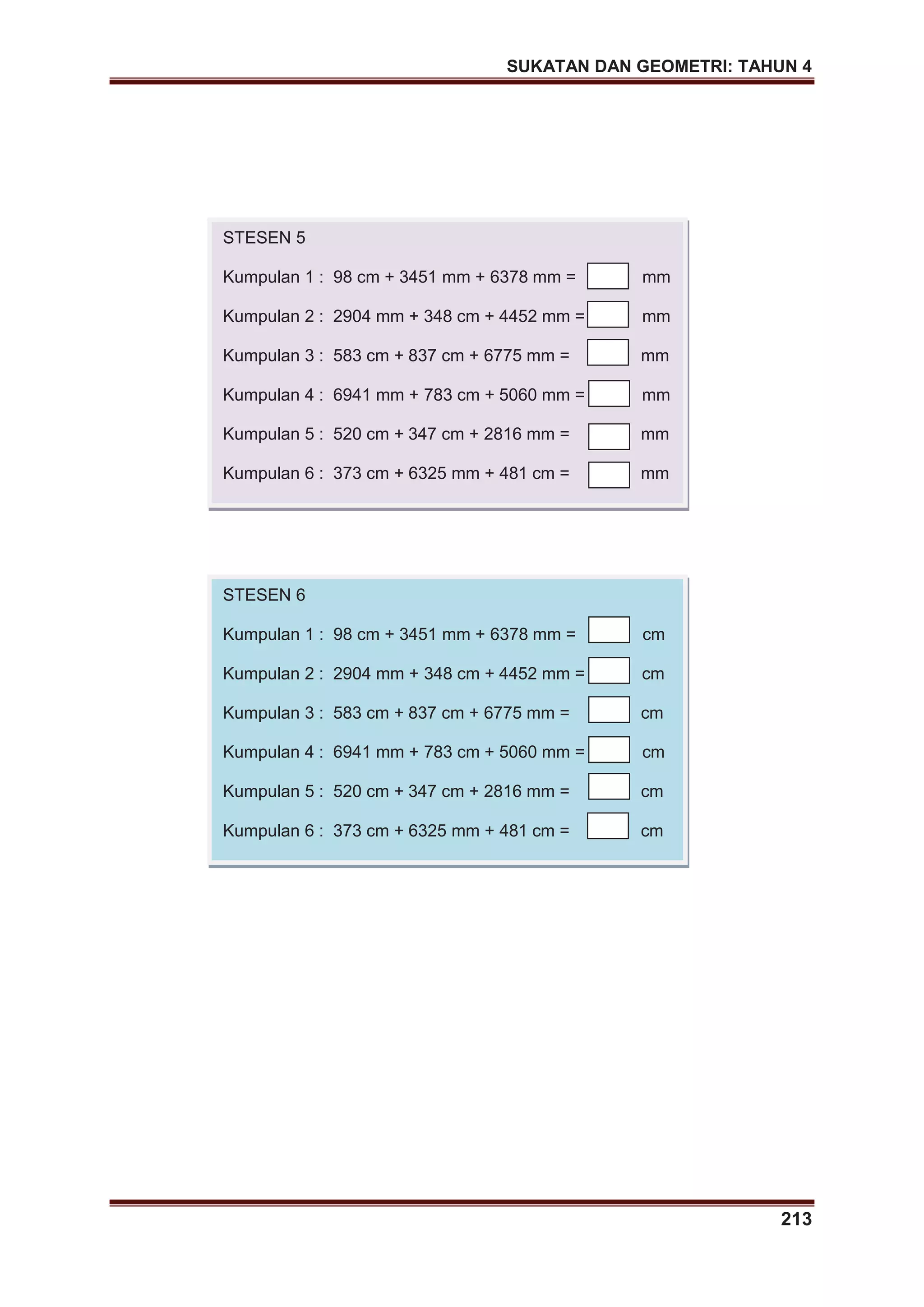 SUKATAN DAN GEOMETRI: TAHUN 4
213
STESEN 5
Kumpulan 1 : 98 cm + 3451 mm + 6378 mm = mm
Kumpulan 2 : 2904 mm + 348 cm + 4452 mm = mm
Kumpulan 3 : 583 cm + 837 cm + 6775 mm = mm
Kumpulan 4 : 6941 mm + 783 cm + 5060 mm = mm
Kumpulan 5 : 520 cm + 347 cm + 2816 mm = mm
Kumpulan 6 : 373 cm + 6325 mm + 481 cm = mm
STESEN 6
Kumpulan 1 : 98 cm + 3451 mm + 6378 mm = cm
Kumpulan 2 : 2904 mm + 348 cm + 4452 mm = cm
Kumpulan 3 : 583 cm + 837 cm + 6775 mm = cm
Kumpulan 4 : 6941 mm + 783 cm + 5060 mm = cm
Kumpulan 5 : 520 cm + 347 cm + 2816 mm = cm
Kumpulan 6 : 373 cm + 6325 mm + 481 cm = cm
 